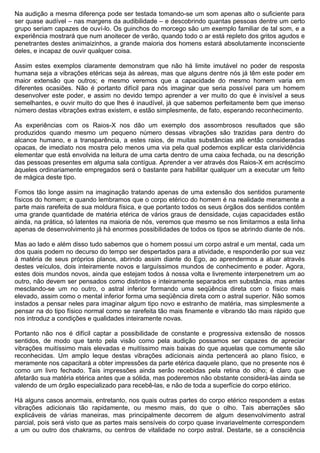 Na audição a mesma diferença pode ser testada tomando-se um som apenas alto o suficiente para
ser quase audível – nas margens da audibilidade – e descobrindo quantas pessoas dentre um certo
grupo seriam capazes de ouví-lo. Os guinchos do morcego são um exemplo familiar de tal som, e a
experiência mostrará que num anoitecer de verão, quando todo o ar está repleto dos gritos agudos e
penetrantes destes animaizinhos, a grande maioria dos homens estará absolutamente inconsciente
deles, e incapaz de ouvir qualquer coisa.

Assim estes exemplos claramente demonstram que não há limite imutável no poder de resposta
humana seja a vibrações etéricas seja às aéreas, mas que alguns dentre nós já têm este poder em
maior extensão que outros; e mesmo veremos que a capacidade do mesmo homem varia em
diferentes ocasiões. Não é portanto difícil para nós imaginar que seria possível para um homem
desenvolver este poder, e assim no devido tempo aprender a ver muito do que é invisível a seus
semelhantes, e ouvir muito do que lhes é inaudível, já que sabemos perfeitamente bem que imenso
número destas vibrações extras existem, e estão simplesmente, de fato, esperando reconhecimento.

As experiências com os Raios-X nos dão um exemplo dos assombrosos resultados que são
produzidos quando mesmo um pequeno número dessas vibrações são trazidas para dentro do
alcance humano, e a transparência, a estes raios, de muitas substâncias até então consideradas
opacas, de imediato nos mostra pelo menos uma via pela qual podemos explicar esta clarividência
elementar que está envolvida na leitura de uma carta dentro de uma caixa fechada, ou na descrição
das pessoas presentes em alguma sala contígua. Aprender a ver através dos Raios-X em acréscimo
àqueles ordinariamente empregados será o bastante para habilitar qualquer um a executar um feito
de mágica deste tipo.

Fomos tão longe assim na imaginação tratando apenas de uma extensão dos sentidos puramente
físicos do homem; e quando lembramos que o corpo etérico do homem é na realidade meramente a
parte mais rarefeita de sua moldura física, e que portanto todos os seus órgãos dos sentidos contêm
uma grande quantidade de matéria etérica de vários graus de densidade, cujas capacidades estão
ainda, na prática, só latentes na maioria de nós, veremos que mesmo se nos limitarmos a esta linha
apenas de desenvolvimento já há enormes possibilidades de todos os tipos se abrindo diante de nós.

Mas ao lado e além disso tudo sabemos que o homem possui um corpo astral e um mental, cada um
dos quais podem no decurso do tempo ser despertados para a atividade, e responderão por sua vez
à matéria de seus próprios planos, abrindo assim diante do Ego, ao aprendermos a atuar através
destes veículos, dois inteiramente novos e larguíssimos mundos de conhecimento e poder. Agora,
estes dois mundos novos, ainda que estejam todos à nossa volta e livremente interpenetrem um ao
outro, não devem ser pensados como distintos e inteiramente separados em substância, mas antes
mesclando-se um no outro, o astral inferior formando uma seqüência direta com o físico mais
elevado, assim como o mental inferior forma uma seqüência direta com o astral superior. Não somos
instados a pensar neles para imaginar algum tipo novo e estranho de matéria, mas simplesmente a
pensar na do tipo físico normal como se rarefeita tão mais finamente e vibrando tão mais rápido que
nos introduz a condições e qualidades inteiramente novas.

Portanto não nos é difícil captar a possibilidade de constante e progressiva extensão de nossos
sentidos, de modo que tanto pela visão como pela audição possamos ser capazes de apreciar
vibrações muitíssimo mais elevadas e muitíssimo mais baixas do que aquelas que comumente são
reconhecidas. Um amplo leque destas vibrações adicionais ainda pertencerá ao plano físico, e
meramente nos capacitará a obter impressões da parte etérica daquele plano, que no presente nos é
como um livro fechado. Tais impressões ainda serão recebidas pela retina do olho; é claro que
afetarão sua matéria etérica antes que a sólida, mas poderemos não obstante considerá-las ainda se
valendo de um órgão especializado para recebê-las, e não de toda a superfície do corpo etérico.

Há alguns casos anormais, entretanto, nos quais outras partes do corpo etérico respondem a estas
vibrações adicionais tão rapidamente, ou mesmo mais, do que o olho. Tais aberrações são
explicáveis de várias maneiras, mas principalmente decorrem de algum desenvolvimento astral
parcial, pois será visto que as partes mais sensíveis do corpo quase invariavelmente correspondem
a um ou outro dos chakrams, ou centros de vitalidade no corpo astral. Destarte, se a consciência
 