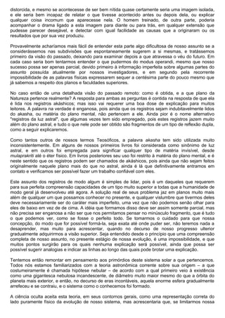 distorcida, e mesmo se acontecesse de ser bem nítida quase certamente seria uma imagem isolada,
e ele seria bem incapaz de relatar o que tivesse acontecido antes ou depois dela, ou explicar
qualquer coisa incomum que aparecesse nela. O homem treinado, de outra parte, poderia
acompanhar o drama ligado a esta imagem para diante ou para trás, em qualquer extensão que
pudesse parecer desejável, e detectar com igual facilidade as causas que a originaram ou os
resultados que por sua vez produziu.

Provavelmente acharíamos mais fácil de entender esta parte algo dificultosa de nosso assunto se a
considerássemos nas subdivisões que espontaneamente sugerem a si mesmas, e tratássemos
primeiro da visão do passado, deixando para examinar depois a que atravessa o véu do futuro. Em
cada caso seria bom tentarmos entender o que pudermos do modus operandi, mesmo que nosso
sucesso possa ser apenas parcial, devido primeiro à informação imperfeita sobre algumas partes do
assunto possuída atualmente por nossos investigadores, e em segundo pela recorrente
impossibilidade de as palavras físicas expressarem sequer a centésima parte do pouco mesmo que
já sabemos a respeito dos planos e faculdades superiores.

No caso então de uma detalhada visão do passado remoto: como é obtida, e a que plano da
Natureza pertence realmente? A resposta para ambas as perguntas é contida na resposta de que ela
é lida nos registros akáshicos; mas isso vai requerer uma boa dose de explicação para muitos
leitores. A palavra na verdade é enganosa, pois ainda que os registros sejam indubitavelmente lidos
do akasha, ou matéria do plano mental, não pertencem a ele. Ainda pior é o nome alternativo
"registros da luz astral", que algumas vezes tem sido empregado, pois estes registros jazem muito
além do plano astral, e tudo o que nele pode ser obtido são fragmentos de um tipo de reflexão dupla,
como a seguir explicaremos.

Como tantos outros de nossos termos Teosóficos, a palavra akasha tem sido utilizada muito
inconsistentemente. Em alguns de nossos primeiros livros foi considerada como sinônimo de luz
astral, e em outros foi empregada para significar qualquer tipo de matéria invisível, desde
mulaprakriti até o éter físico. Em livros posteriores seu uso foi restrito à matéria do plano mental, e é
neste sentido que os registros podem ser chamados de akáshicos, pois ainda que não sejam feitos
originalmente naquele plano mais do que no astral, ainda é lá que definitivamente entramos em
contato e verificamos ser possível fazer um trabalho confiável com eles.

Este assunto dos registros de modo algum é simples de lidar, pois é um daqueles que requerem
para sua perfeita compreensão capacidades de um tipo muito superior a todas que a humanidade de
modo geral já desenvolveu até agora. A solução real de seus problema jaz em planos muito mais
além de qualquer um que possamos conhecer no presente, e qualquer vislumbre que tivermos deles
deve necessariamente ser do caráter mais imperfeito, uma vez que não podemos senão olhar para
eles de baixo em vez de de cima. A idéia que formamos disso deve ser assim somente parcial, mas
não precisa ser enganosa a não ser que nos permitamos pensar no minúsculo fragmento, que é tudo
o que podemos ver, como se fosse o perfeito todo. Se tomarmos o cuidado para que nossa
concepção, do modo que for possível formá-la, seja exata até onde puder ser, não teremos nada a
desaprender, mas muito para acrescentar, quando no decurso de nosso progresso ulterior
gradualmente adquirirmos a visão superior. Seja entendido desde o princípio que uma compreensão
completa de nosso assunto, no presente estágio de nossa evolução, é uma impossibilidade, e que
muitos pontos surgirão para os quais nenhuma explicação será possível, ainda que possa ser
possível sugerir analogias e indicar as linhas ao longo das quais pode brotar uma explicação.

Tentemos então remontar em pensamento aos primórdios deste sistema solar a que pertencemos.
Todos nós estamos familiarizados com a teoria astronômica corrente sobre sua origem – a que
costumeiramente é chamada hipótese nebular – de acordo com a qual primeiro veio à existência
como uma gigantesca nebulosa incandescente, de diâmetro muito maior mesmo do que a órbita do
planeta mais exterior, e então, no decurso de eras incontáveis, aquela enorme esfera gradualmente
arrefeceu e se contraiu, e o sistema como o conhecemos foi formado.

A ciência oculta aceita esta teoria, em seus contornos gerais, como uma representação correta do
lado puramente físico da evolução de nosso sistema, mas acrescentaria que, se limitarmos nossa
 