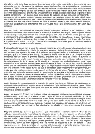 atenção a este lado físico somente, teremos uma idéia muito incompleta e incoerente do que
realmente ocorreu. Para começar, postularia que o exaltado Ser que empreendeu a formação do
sistema (a Quem às vezes chamamos de Logos do sistema) primeiro de tudo formou em Sua mente
uma concepção completa do todo com todas as suas sucessivas cadeias de mundos. Pelo mero ato
de formar esta concepção Ele chamou simultaneamente o todo à existência objetiva no plano de Seu
próprio pensamento – um plano é claro muito acima de qualquer um que tenhamos conhecimento –
de onde os vários globos descem, quando necessário, para qualquer estado de maior objetividade
que possa estar destinado para eles. A menos que tenhamos este fato constantemente na mente, da
existência real em um plano superior de todo o sistema desde o seu mais remoto princípio,
estaremos perpetuamente entendendo mal a evolução física que testemunhamos ter lugar aqui
embaixo.

Mas o Ocultismo tem mais do que isso para ensinar neste ponto. Conta-nos não só que todo este
maravilhoso sistema a que pertencemos é chamado à existência pelo Logos, tanto no plano inferior
como nos superiores, mas também que sua relação para com Ele é ainda mais íntima que isso, pois
é absolutamente uma parte d’Ele – uma expressão parcial Sua no plano físico – e que o movimento
e energia de todo o sistema é Sua energia, e tudo acontece dentro dos limites de Sua aura.
Estupenda como é esta concepção, mesmo assim não será impensável para aqueles que tiverem
feito algum estudo sobre o assunto da aura.

Estamos familiarizados com a idéia de que uma pessoa, ao progredir no caminho ascendente, seu
corpo causal, que determina o limite de sua aura, aumenta nitidamente seu tamanho, assim como
sua luminosidade e pureza de cores. Muitos de nós sabem por experiência própria que a aura de um
discípulo que já fez considerável avanço na Senda é muito maior do que a de um que esteja só
colocando seu pé sobre o primeiro degrau, enquanto que no caso do Adepto o aumento é
proporcionalmente muito maior. Lemos em escrituras orientais bem exotéricas sobre o imenso
tamanho da aura do Buda; penso que foi mencionado uma vez que seu limite chega a quase cinco
quilômetros, mas qualquer que possa ser a medida exata, é óbvio que temos aqui um outro registro
deste fato do crescimento extremamente rápido do corpo causal à medida que o homem ascende
em seu caminho. Resta pouca dúvida de que a progressão deste crescimento seja geométrica, de
modo que não precisa nos surpreender quando ouvirmos falar de algum Adepto em um nível ainda
mais alto cuja aura seja capaz de incluir o mundo inteiro de uma vez; e daí podemos gradualmente
levar nossas mentes à concepção de que existe um Ser tão exaltado que é capaz de compreender
em Si todo o sistema solar. E deveríamos lembrar que, por mais gigantesco que o sistema inteiro
nos pareça, não passa de uma minúscula gota no vasto oceano do espaço.

Assim também é, verdadeiramente, a respeito do Logos (que tem em Si todas as capacidades e
qualidades que poderíamos atribuir ao Deus mais elevado que pudéssemos imaginar), pois foi dito
antigamente que "d’Ele e por Ele e para Ele todas as coisas existem", e "n’Ele nós vivemos, nos
movemos e temos nosso ser."

Agora, se assim for, é claro que qualquer coisa que aconteça dentro de nosso sistema acontece
absolutamente dentro da consciência de seu Logos, e assim de imediato percebemos que o
verdadeiro registro deve ser a Sua memória; e mais ainda, é óbvio que em qualquer que seja o plano
em que aquela estupenda memória exista, não pode estar senão muito acima de tudo o que
conhecemos, e conseqüentemente quaisquer registros que possamos ser capazes de ler devem ser
apenas um reflexo de um grande fato dominante, espelhado no meio mais denso dos planos
inferiores.

No plano astral é logo evidente que assim é – que estamos lidando somente com um reflexo de um
reflexo, e excessivamente imperfeito, pois tais registros, do modo como podem ser alcançados lá,
são extremamente fragmentários, e amiúde muitíssimo distorcidos. Sabemos quão universalmente a
água é usada como símbolo da luz astral, e neste caso particular é um símbolo notavelmente
adequado. Da superfície da água parada podemos obter uma reflexão clara dos objetos
circundantes, como se num espelho; mas na melhor da hipóteses é só um reflexo – uma
representação em duas dimensões de objetos tridimensionais, e portanto diferindo totalmente
daquilo que representa, exceto pela cor; e além disso, é sempre invertido.
 
