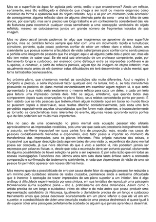 Mas se a superfície da água for agitada pelo vento, então o que encontramos? Ainda um reflexo,
certamente, mas tão estilhaçado e distorcido que chega a ser inútil ou mesmo enganoso como
indicativo da forma e aparência real do objeto refletido. Aqui e ali por um momento pode acontecer
de conseguirmos alguma reflexão clara de alguma diminuta parte da cena – uma só folha de uma
árvore, por exemplo; mas seria preciso um longo trabalho e um conhecimento considerável das leis
da Natureza para reconstruir qualquer coisa semelhante a uma concepção verdadeira do objeto
refletido, mesmo se colocássemos juntos um grande número de fragmentos isolados de sua
imagem.

Mas no plano astral jamais podemos ter algo que imaginemos se aproxime de uma superfície
parada, mas ao contrário temos sempre que lidar com uma em movimento rápido e tumultuoso;
considere, portanto, quão pouco podemos confiar de obter um reflexo claro e nítido. Assim, um
clarividente que possua somente a faculdade de visão astral jamais pode confiar como sendo precisa
e perfeita uma imagem do passado que lhe chegar; aqui e ali alguma parte dela o pode ser, mas ele
não tem meios de saber qual. Se ele está sob orientação de um professor competente, pode, por
treinamento longo e cuidadoso, ser ensinado como distinguir entre as impressões confiáveis e as
suspeitas, e construir, a partir de reflexos parciais, algum tipo de imagem do objeto refletido; mas
usualmente muito antes de ele dominar estas dificuldades ele terá desenvolvido a visão mental, que
torna tal trabalho desnecessário.

No próximo plano, que chamamos mental, as condições são muito diferentes. Aqui o registro é
completo e preciso, e seria impossível fazer qualquer erro na leitura. Isto é, se três clarividentes
possuindo os poderes do plano mental concordassem em examinar algum registro lá, o que seria
apresentado à sua visão seria exatamente o mesmo reflexo para cada um deles, e cada um teria
pela leitura uma impressão correta dele. Não se segue, entretanto, que quando todos eles
compararem depois suas observações no plano físico, seus relatos concordarão ponto por ponto. É
bem sabido que se três pessoas que testemunham algum incidente aqui em baixo no mundo físico
se puserem depois a descrevê-lo, seus relatos diferirão consideravelmente, pois cada uma terá
percebido especialmente aquelas circunstâncias que lhe forem mais atraentes, e inconscientemente
as tornarão as características mais relevantes do evento, algumas vezes ignorando outros pontos
que de fato poderiam ser muito mais importantes.

Mas no caso de uma observação no plano mental esta equação pessoal não afetaria
apreciavelmente as impressões recebidas, pois uma vez que cada um perceberia integralmente todo
o assunto, ser-lhe-ia impossível ver suas partes fora de proporção; mas, exceto nos casos de
pessoas cuidadosamente treinadas e experientes, este fator passa a importar no momento da
transferência das impressões para os planos inferiores. Pela própria natureza das coisas, é
impossível que qualquer descrição dada aqui em baixo de uma visão ou experiência do plano mental
possa ser completa, já que nove décimos do que é visto e sentido lá, não poderiam jamais ser
expressos por palavras físicas; e, desde que toda a expressão deve ser portanto parcial, obviamente
há alguma possibilidade de haver seleção na parte a ser expressa. É por esta razão que em todas as
nossas investigações Teosóficas dos últimos anos têm sido dada tanta ênfase sobre a constante
comparação e confirmação do testemunho clarividente, e nada que dependesse da visão de uma só
pessoa foi permitido aparecer em nossos últimos livros.

Mas mesmo quando a possibilidade de erro por causa deste fator da equação pessoal for reduzido a
um mínimo pelo cuidadoso sistema de testes cruzados, permanece ainda a seríssima dificuldade
que é inerente à operação de trazer impressões de um plano superior a um inferior. Isto é algo
análogo à dificuldade experimentada por uma pintura, em sua tentativa de reproduzir uma paisagem
tridimensional numa superfície plana – isto é, praticamente em duas dimensões. Assim como o
artista precisa de um longo e cuidadoso treino do olhar e da mão antes que possa produzir uma
representação satisfatória da Natureza, igualmente o clarividente precisa de um longo e cuidadoso
treinamento antes que possa descrever acuradamente em um plano inferior o que ele vê em um
superior; e a probabilidade de obter uma descrição exata de uma pessoa destreinada é quase igual à
de esperar obter uma paisagem perfeitamente acabada de alguém que jamais aprendeu a desenhar.
 