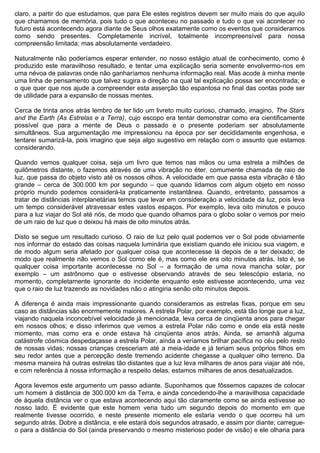 claro, a partir do que estudamos, que para Ele estes registros devem ser muito mais do que aquilo
que chamamos de memória, pois tudo o que aconteceu no passado e tudo o que vai acontecer no
futuro está acontecendo agora diante de Seus olhos exatamente como os eventos que consideramos
como sendo presentes. Completamente incrível, totalmente incompreensível para nossa
compreensão limitada; mas absolutamente verdadeiro.

Naturalmente não poderíamos esperar entender, no nosso estágio atual de conhecimento, como é
produzido este maravilhoso resultado, e tentar uma explicação seria somente envolvermo-nos em
uma névoa de palavras onde não ganharíamos nenhuma informação real. Mas acode à minha mente
uma linha de pensamento que talvez sugira a direção na qual tal explicação possa ser encontrada; e
o que quer que nos ajude a compreender esta asserção tão espantosa no final das contas pode ser
de utilidade para a expansão de nossas mentes.

Cerca de trinta anos atrás lembro de ter lido um livreto muito curioso, chamado, imagino, The Stars
and the Earth (As Estrelas e a Terra), cujo escopo era tentar demonstrar como era cientificamente
possível que para a mente de Deus o passado e o presente poderiam ser absolutamente
simultâneos. Sua argumentação me impressionou na época por ser decididamente engenhosa, e
tentarei sumarizá-la, pois imagino que seja algo sugestivo em relação com o assunto que estamos
considerando.

Quando vemos qualquer coisa, seja um livro que temos nas mãos ou uma estrela a milhões de
quilômetros distante, o fazemos através de uma vibração no éter, comumente chamada de raio de
luz, que passa do objeto visto até os nossos olhos. A velocidade em que passa esta vibração é tão
grande – cerca de 300.000 km por segundo – que quando lidamos com algum objeto em nosso
próprio mundo podemos considerá-la praticamente instantânea. Quando, entretanto, passamos a
tratar de distâncias interplanetárias temos que levar em consideração a velocidade da luz, pois leva
um tempo considerável atravessar estes vastos espaços. Por exemplo, leva oito minutos e pouco
para a luz viajar do Sol até nós, de modo que quando olhamos para o globo solar o vemos por meio
de um raio de luz que o deixou há mais de oito minutos atrás.

Disto se segue um resultado curioso. O raio de luz pelo qual podemos ver o Sol pode obviamente
nos informar do estado das coisas naquela luminária que existiam quando ele iniciou sua viagem, e
de modo algum seria afetado por qualquer coisa que acontecesse lá depois de a ter deixado; de
modo que realmente não vemos o Sol como ele é, mas como ele era oito minutos atrás. Isto é, se
qualquer coisa importante acontecesse no Sol – a formação de uma nova mancha solar, por
exemplo – um astrônomo que o estivesse observando através de seu telescópio estaria, no
momento, completamente ignorante do incidente enquanto este estivesse acontecendo, uma vez
que o raio de luz trazendo as novidades não o atingiria senão oito minutos depois.

A diferença é ainda mais impressionante quando consideramos as estrelas fixas, porque em seu
caso as distâncias são enormemente maiores. A estrela Polar, por exemplo, está tão longe que a luz,
viajando naquela inconcebível velocidade já mencionada, leva cerca de cinqüenta anos para chegar
em nossos olhos; e disso inferimos que vemos a estrela Polar não como e onde ela está neste
momento, mas como era e onde estava há cinqüenta anos atrás. Ainda, se amanhã alguma
catástrofe cósmica despedaçasse a estrela Polar, ainda a veríamos brilhar pacífica no céu pelo resto
de nossas vidas; nossas crianças cresceriam até a meia-idade e já teriam seus próprios filhos em
seu redor antes que a percepção deste tremendo acidente chegasse a qualquer olho terreno. Da
mesma maneira há outras estrelas tão distantes que a luz leva milhares de anos para viajar até nós,
e com referência à nossa informação a respeito delas, estamos milhares de anos desatualizados.

Agora levemos este argumento um passo adiante. Suponhamos que fôssemos capazes de colocar
um homem à distância de 300.000 km da Terra, e ainda concedendo-lhe a maravilhosa capacidade
de àquela distância ver o que estava acontecendo aqui tão claramente como se ainda estivesse ao
nosso lado. É evidente que este homem veria tudo um segundo depois do momento em que
realmente tivesse ocorrido, e neste presente momento ele estaria vendo o que ocorreu há um
segundo atrás. Dobre a distância, e ele estará dois segundos atrasado, e assim por diante; carregue-
o para a distância do Sol (ainda preservando o mesmo misterioso poder de visão) e ele olharia para
 