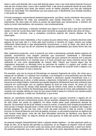 baixo e veria você fazendo não o que está fazendo agora, mas o que você estava fazendo há pouco
mais de oito minutos atrás. Leve-o até a estrela Polar, e ele veria se passando diante de seus olhos
eventos de cinqüenta anos atrás; ele estaria vendo as fraldas daqueles que hoje são realmente
homens de meia-idade. Por maravilhoso que isso possa soar, é literalmente uma verdade científica,
e não pode ser negada.

O livreto prosseguia, argumentando bastante logicamente, que Deus, sendo onipotente, deve possuir
o poder maravilhoso de visão que postulamos para aquele observador; e mais, que sendo
onipresente, Ele deve estar em todos os pontos de observação que mencionamos, e também em
todos os locais intermediários, não sucessiva, mas simultaneamente.

Aceitando estas premissas, a dedução inevitável que segue é a de que tudo o que tiver acontecido
desde o início do mundo deve estar neste exato momento se passando diante dos olhos de Deus –
não uma mera memória, mas a verdadeira ocorrência estando ela mesma debaixo de Sua
observação.

Toda esta teoria é bem materialista, e fica no plano da pura ciência física, e portanto devemos estar
seguros de que este não é o modo pelo qual funciona a memória do Logos; mesmo que esteja
nitidamente desenvolvida e seja absolutamente incontroversa, e como já disse, não deixa de ter
serventia, uma vez que nos dá um vislumbre de algumas possibilidades que doutra forma não nos
ocorreriam.

Mas, poderíamos perguntar, como é possível, por entre a estonteante confusão destes registros do
passado, encontramos uma imagem particular que buscamos? Certamente o clarividente
destreinado não o pode de hábito fazer sem ter algum elo para colocá-lo em sintonia com o assunto
requerido. A psicometria é um exemplo aqui, e é muito provável que nossa memória comum seja
realmente só uma outra apresentação da mesma idéia. Parece que haveria algum tipo de
magnetismo associado ou afinidade entre as partículas de matéria e o registro que contém sua
história – uma afinidade que possibilita que aja como uma espécie de condutor entre o registro e as
faculdades de qualquer um que o possa ler.

Por exemplo, uma vez eu trouxe de Stonehenge um pequeno fragmento de rocha, não maior que a
cabeça de um alfinete, e o coloquei num envelope, e ao entregá-lo a uma psicômetra que não fazia
idéia do que fosse aquilo, ela começou de imediato a descrever aquela maravilhosa ruína e a
planície desolada que a cerca, e então passou a descrever vividamente o que evidentemente eram
cenas de sua antiga história, mostrando que aquele fragmento infinitesimal havia sido suficiente para
colocá-la em comunicação com os registros ligados ao local de onde vieram. As cenas por que
passamos no decurso de nossas vidas parecem agir do mesmo modo sobre as células de nosso
cérebro como o fez a história de Stonehenge sobre aquela partícula de rocha; elas estabelecem uma
conexão com aquelas células por meio do que nossa mente é posta em sintonia com aquela porção
particular dos registros, e então nós "lembramos" o que vimos.

Mesmo um clarividente treinado precisa de algum elo que o capacite encontrar o registro de um
evento do qual não tem conhecimento prévio. Se por exemplo, desejarmos observar o desembarque
de Júlio César nas praias da Inglaterra, há vários modos pelos quais poderíamos abordar do
assunto. Se acontecer de ele já ter visitado a cena do evento, a maneira mais simples provavelmente
seria evocar a imagem daquele local, e então recorrer de trás para diante os registros até chegar ao
período desejado. Se ele não tiver visto o local, ele pode remontar à data do evento, e então
procurar no Canal da Mancha uma frota de galeras romanas; ou ele poderia examinar os registros da
vida romana nesta época, onde ele não teria dificuldade nenhuma de identificar uma figura tão
proeminente como César, ou seguí-lo através de suas guerras na Gália até quando colocou seus
pés na terra Britânica.

As pessoas indagam freqüentemente sobre o aspecto destes registros – se eles aparecem perto ou
longe do olho, se as figuras são grandes ou pequenas, se as imagens se seguem umas às outras
como num panorama ou se fundem umas nas outras como visões evanescentes, e assim por diante.
Só podemos responder que a sua aparência varia até certo ponto dependendo das condições em
 