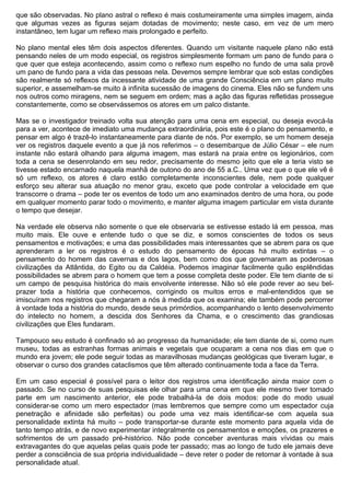 que são observadas. No plano astral o reflexo é mais costumeiramente uma simples imagem, ainda
que algumas vezes as figuras sejam dotadas de movimento; neste caso, em vez de um mero
instantâneo, tem lugar um reflexo mais prolongado e perfeito.

No plano mental eles têm dois aspectos diferentes. Quando um visitante naquele plano não está
pensando neles de um modo especial, os registros simplesmente formam um pano de fundo para o
que quer que esteja acontecendo, assim como o reflexo num espelho no fundo de uma sala provê
um pano de fundo para a vida das pessoas nela. Devemos sempre lembrar que sob estas condições
são realmente só reflexos da incessante atividade de uma grande Consciência em um plano muito
superior, e assemelham-se muito à infinita sucessão de imagens do cinema. Eles não se fundem uns
nos outros como miragens, nem se seguem em ordem; mas a ação das figuras refletidas prossegue
constantemente, como se observássemos os atores em um palco distante.

Mas se o investigador treinado volta sua atenção para uma cena em especial, ou deseja evocá-la
para a ver, acontece de imediato uma mudança extraordinária, pois este é o plano do pensamento, e
pensar em algo é trazê-lo instantaneamente para diante de nós. Por exemplo, se um homem deseja
ver os registros daquele evento a que já nos referimos – o desembarque de Júlio César – ele num
instante não estará olhando para alguma imagem, mas estará na praia entre os legionários, com
toda a cena se desenrolando em seu redor, precisamente do mesmo jeito que ele a teria visto se
tivesse estado encarnado naquela manhã de outono do ano de 55 a.C.. Uma vez que o que ele vê é
só um reflexo, os atores é claro estão completamente inconscientes dele, nem pode qualquer
esforço seu alterar sua atuação no menor grau, exceto que pode controlar a velocidade em que
transcorre o drama – pode ter os eventos de todo um ano examinados dentro de uma hora, ou pode
em qualquer momento parar todo o movimento, e manter alguma imagem particular em vista durante
o tempo que desejar.

Na verdade ele observa não somente o que ele observaria se estivesse estado lá em pessoa, mas
muito mais. Ele ouve e entende tudo o que se diz, e somos conscientes de todos os seus
pensamentos e motivações; e uma das possibilidades mais interessantes que se abrem para os que
aprenderam a ler os registros é o estudo do pensamento de épocas há muito extintas – o
pensamento do homem das cavernas e dos lagos, bem como dos que governaram as poderosas
civilizações da Atlântida, do Egito ou da Caldéia. Podemos imaginar facilmente quão esplêndidas
possibilidades se abrem para o homem que tem a posse completa deste poder. Ele tem diante de si
um campo de pesquisa histórica do mais envolvente interesse. Não só ele pode rever ao seu bel-
prazer toda a história que conhecemos, corrigindo os muitos erros e mal-entendidos que se
imiscuíram nos registros que chegaram a nós à medida que os examina; ele também pode percorrer
à vontade toda a história do mundo, desde seus primórdios, acompanhando o lento desenvolvimento
do intelecto no homem, a descida dos Senhores da Chama, e o crescimento das grandiosas
civilizações que Eles fundaram.

Tampouco seu estudo é confinado só ao progresso da humanidade; ele tem diante de si, como num
museu, todas as estranhas formas animais e vegetais que ocuparam a cena nos dias em que o
mundo era jovem; ele pode seguir todas as maravilhosas mudanças geológicas que tiveram lugar, e
observar o curso dos grandes cataclismos que têm alterado continuamente toda a face da Terra.

Em um caso especial é possível para o leitor dos registros uma identificação ainda maior com o
passado. Se no curso de suas pesquisas ele olhar para uma cena em que ele mesmo tiver tomado
parte em um nascimento anterior, ele pode trabalhá-la de dois modos: pode do modo usual
considerar-se como um mero espectador (mas lembremos que sempre como um espectador cuja
penetração e afinidade são perfeitas) ou pode uma vez mais identificar-se com aquela sua
personalidade extinta há muito – pode transportar-se durante este momento para aquela vida de
tanto tempo atrás, e de novo experimentar integralmente os pensamentos e emoções, os prazeres e
sofrimentos de um passado pré-histórico. Não pode conceber aventuras mais vívidas ou mais
extravagantes do que aquelas pelas quais pode ter passado; mas ao longo de tudo ele jamais deve
perder a consciência de sua própria individualidade – deve reter o poder de retornar à vontade à sua
personalidade atual.
 