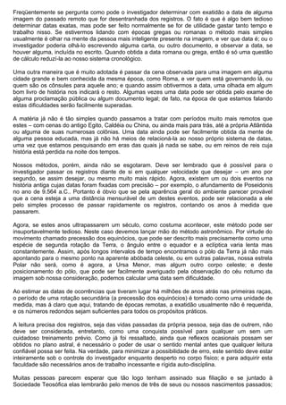 Freqüentemente se pergunta como pode o investigador determinar com exatidão a data de alguma
imagem do passado remoto que for desentranhada dos registros. O fato é que é algo bem tedioso
determinar datas exatas, mas pode ser feito normalmente se for de utilidade gastar tanto tempo e
trabalho nisso. Se estivermos lidando com épocas gregas ou romanas o método mais simples
usualmente é olhar na mente da pessoa mais inteligente presente na imagem, e ver que data é; ou o
investigador poderia olhá-lo escrevendo alguma carta, ou outro documento, e observar a data, se
houver alguma, incluída no escrito. Quando obtida a data romana ou grega, então é só uma questão
de cálculo reduzí-la ao nosso sistema cronológico.

Uma outra maneira que é muito adotada é passar da cena observada para uma imagem em alguma
cidade grande e bem conhecida da mesma época, como Roma, e ver quem está governando lá, ou
quem são os cônsules para aquele ano; e quando assim obtivermos a data, uma olhada em algum
bom livro de história nos indicará o resto. Algumas vezes uma data pode ser obtida pelo exame de
alguma proclamação pública ou algum documento legal; de fato, na época de que estamos falando
estas dificuldades serão facilmente superadas.

A matéria já não é tão simples quando passamos a tratar com períodos muito mais remotos que
estes – com cenas do antigo Egito, Caldéia ou China, ou ainda mais para trás, até a própria Atlântida
ou alguma de suas numerosas colônias. Uma data ainda pode ser facilmente obtida da mente de
alguma pessoa educada, mas já não há meios de relacioná-la ao nosso próprio sistema de datas,
uma vez que estamos pesquisando em eras das quais já nada se sabe, ou em reinos de reis cuja
história está perdida na noite dos tempos.

Nossos métodos, porém, ainda não se esgotaram. Deve ser lembrado que é possível para o
investigador passar os registros diante de si em qualquer velocidade que desejar – um ano por
segundo, se assim desejar, ou mesmo muito mais rápido. Agora, existem um ou dois eventos na
história antiga cujas datas foram fixadas com precisão – por exemplo, o afundamento de Poseidonis
no ano de 9.564 a.C.. Portanto é óbvio que se pela aparência geral do ambiente parecer provável
que a cena esteja a uma distância mensurável de um destes eventos, pode ser relacionada a ele
pelo simples processo de passar rapidamente os registros, contando os anos à medida que
passarem.

Agora, se estes anos ultrapassarem um século, como costuma acontecer, este método pode ser
insuportavelmente tedioso. Neste caso devemos lançar mão do método astronômico. Por virtude do
movimento chamado precessão dos equinócios, que pode ser descrito mais precisamente como uma
espécie de segunda rotação da Terra, o ângulo entre o equador e a eclíptica varia lenta mas
constantemente. Assim, após longos intervalos de tempo encontramos o pólo da Terra já não mais
apontando para o mesmo ponto na aparente abóbada celeste, ou em outras palavras, nossa estrela
Polar não será, como é agora, a Ursa Menor, mas algum outro corpo celeste; e deste
posicionamento do pólo, que pode ser facilmente averiguado pela observação do céu noturno da
imagem sob nossa consideração, podemos calcular uma data sem dificuldade.

Ao estimar as datas de ocorrências que tiveram lugar há milhões de anos atrás nas primeiras raças,
o período de uma rotação secundária (a precessão dos equinócios) é tomado como uma unidade de
medida, mas á claro que aqui, tratando de épocas remotas, a exatidão usualmente não é requerida,
e os números redondos sejam suficientes para todos os propósitos práticos.

A leitura precisa dos registros, seja das vidas passadas da própria pessoa, seja das de outrem, não
deve ser considerada, entretanto, como uma conquista possível para qualquer um sem um
cuidadoso treinamento prévio. Como já foi ressaltado, ainda que reflexos ocasionais possam ser
obtidos no plano astral, é necessário o poder de usar o sentido mental antes que qualquer leitura
confiável possa ser feita. Na verdade, para minimizar a possibilidade de erro, este sentido deve estar
inteiramente sob o controle do investigador enquanto desperto no corpo físico; e para adquirir esta
faculdade são necessários anos de trabalho incessante e rígida auto-disciplina.

Muitas pessoas parecem esperar que tão logo tenham assinado sua filiação e se juntado à
Sociedade Teosófica elas lembrarão pelo menos de três de seus ou nossos nascimentos passados;
 