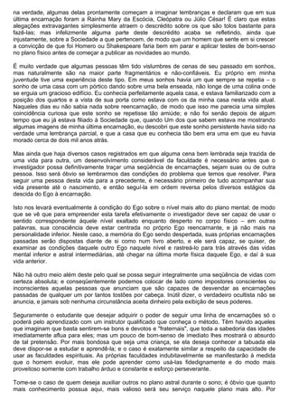na verdade, algumas delas prontamente começam a imaginar lembranças e declaram que em sua
última encarnação foram a Rainha Mary da Escócia, Cleópatra ou Júlio César! É claro que estas
alegações extravagantes simplesmente atraem o descrédito sobre os que são tolos bastante para
fazê-las; mas infelizmente alguma parte deste descrédito acaba se refletindo, ainda que
injustamente, sobre a Sociedade a que pertencem, de modo que um homem que sente em si crescer
a convicção de que foi Homero ou Shakespeare faria bem em parar e aplicar testes de bom-senso
no plano físico antes de começar a publicar as novidades ao mundo.

É muito verdade que algumas pessoas têm tido vislumbres de cenas de seu passado em sonhos,
mas naturalmente são na maior parte fragmentários e não-confiáveis. Eu próprio em minha
juventude tive uma experiência deste tipo. Em meus sonhos havia um que sempre se repetia – o
sonho de uma casa com um pórtico dando sobre uma bela enseada, não longe de uma colina onde
se erguia um gracioso edifício. Eu conhecia perfeitamente aquela casa, e estava familiarizado com a
posição dos quartos e a vista de sua porta como estava com os da minha casa nesta vida atual.
Naqueles dias eu não sabia nada sobre reencarnação, de modo que isso me parecia uma simples
coincidência curiosa que este sonho se repetisse tão amiúde; e não foi senão depois de algum
tempo que eu já estava filiado à Sociedade que, quando Um dos que sabem estava me mostrando
algumas imagens de minha última encarnação, eu descobri que este sonho persistente havia sido na
verdade uma lembrança parcial, e que a casa que eu conhecia tão bem era uma em que eu havia
morado cerca de dois mil anos atrás.

Mas ainda que haja diversos casos registrados em que alguma cena bem lembrada seja trazida de
uma vida para outra, um desenvolvimento considerável da faculdade é necessário antes que o
investigador possa definitivamente traçar uma seqüência de encarnações, sejam suas ou de outra
pessoa. Isso será óbvio se lembrarmos das condições do problema que temos que resolver. Para
seguir uma pessoa desta vida para a precedente, é necessário primeiro de tudo acompanhar sua
vida presente até o nascimento, e então seguí-la em ordem reversa pelos diversos estágios da
descida do Ego à encarnação.

Isto nos levará eventualmente à condição do Ego sobre o nível mais alto do plano mental; de modo
que se vê que para empreender esta tarefa efetivamente o investigador deve ser capaz de usar o
sentido correspondente àquele nível exaltado enquanto desperto no corpo físico – em outras
palavras, sua consciência deve estar centrada no próprio Ego reencarnante, e já não mais na
personalidade inferior. Neste caso, a memória do Ego sendo despertada, suas próprias encarnações
passadas serão dispostas diante de si como num livro aberto, e ele será capaz, se quiser, de
examinar as condições daquele outro Ego naquele nível e rastreá-lo para trás através das vidas
mental inferior e astral intermediárias, até chegar na última morte física daquele Ego, e daí à sua
vida anterior.

Não há outro meio além deste pelo qual se possa seguir integralmente uma seqüência de vidas com
certeza absoluta; e conseqüentemente podemos colocar de lado como impostores conscientes ou
inconscientes aquelas pessoas que anunciam que são capazes de desvendar as encarnações
passadas de qualquer um por tantos tostões por cabeça. Inútil dizer, o verdadeiro ocultista não se
anuncia, e jamais sob nenhuma circunstância aceita dinheiro pela exibição de seus poderes.

Seguramente o estudante que desejar adquirir o poder de seguir uma linha de encarnações só o
poderá pelo aprendizado com um instrutor qualificado que conheça o método. Têm havido aqueles
que imaginam que basta sentirem-se bons e devotos e "fraternais", que toda a sabedoria das idades
imediatamente aflua para eles; mas um pouco de bom-senso de imediato lhes mostrará o absurdo
de tal pretensão. Por mais bondosa que seja uma criança, se ela deseja conhecer a tabuada ela
deve dispor-se a estudar e aprendê-la; e o caso é exatamente similar a respeito da capacidade de
usar as faculdades espirituais. As próprias faculdades indubitavelmente se manifestarão à medida
que o homem evoluir, mas ele pode aprender como usá-las fidedignamente e do modo mais
proveitoso somente com trabalho árduo e constante e esforço perseverante.

Tome-se o caso de quem deseja auxiliar outros no plano astral durante o sono; é óbvio que quanto
mais conhecimento possua aqui, mais valioso será seu serviço naquele plano mais alto. Por
 