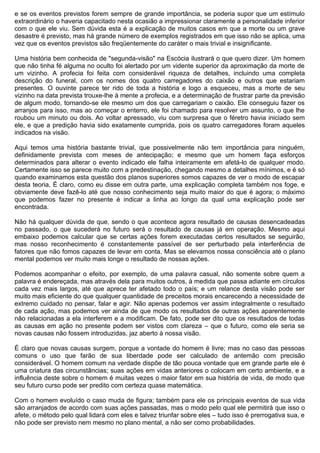 e se os eventos previstos forem sempre de grande importância, se poderia supor que um estímulo
extraordinário o haveria capacitado nesta ocasião a impressionar claramente a personalidade inferior
com o que ele viu. Sem dúvida esta é a explicação de muitos casos em que a morte ou um grave
desastre é previsto, mas há grande número de exemplos registrados em que isso não se aplica, uma
vez que os eventos previstos são freqüentemente do caráter o mais trivial e insignificante.

Uma história bem conhecida de "segunda-visão" na Escócia ilustrará o que quero dizer. Um homem
que não tinha fé alguma no oculto foi alertado por um vidente superior da aproximação da morte de
um vizinho. A profecia foi feita com considerável riqueza de detalhes, incluindo uma completa
descrição do funeral, com os nomes dos quatro carregadores do caixão e outros que estariam
presentes. O ouvinte parece ter rido de toda a história e logo a esqueceu, mas a morte de seu
vizinho na data prevista trouxe-lhe à mente a profecia, e a determinação de frustrar parte da previsão
de algum modo, tornando-se ele mesmo um dos que carregariam o caixão. Ele conseguiu fazer os
arranjos para isso, mas ao começar o enterro, ele foi chamado para resolver um assunto, o que lhe
roubou um minuto ou dois. Ao voltar apressado, viu com surpresa que o féretro havia iniciado sem
ele, e que a predição havia sido exatamente cumprida, pois os quatro carregadores foram aqueles
indicados na visão.

Aqui temos uma história bastante trivial, que possivelmente não tem importância para ninguém,
definidamente prevista com meses de antecipação; e mesmo que um homem faça esforços
determinados para alterar o evento indicado ele falha inteiramente em afetá-lo de qualquer modo.
Certamente isso se parece muito com a predestinação, chegando mesmo a detalhes mínimos, e é só
quando examinamos esta questão dos planos superiores somos capazes de ver o modo de escapar
desta teoria, É claro, como eu disse em outra parte, uma explicação completa também nos foge, e
obviamente deve fazê-lo até que nosso conhecimento seja muito maior do que é agora; o máximo
que podemos fazer no presente é indicar a linha ao longo da qual uma explicação pode ser
encontrada.

Não há qualquer dúvida de que, sendo o que acontece agora resultado de causas desencadeadas
no passado, o que sucederá no futuro será o resultado de causas já em operação. Mesmo aqui
embaixo podemos calcular que se certas ações forem executadas certos resultados se seguirão,
mas nosso reconhecimento é constantemente passível de ser perturbado pela interferência de
fatores que não fomos capazes de levar em conta. Mas se elevamos nossa consciência até o plano
mental podemos ver muito mais longe o resultado de nossas ações.

Podemos acompanhar o efeito, por exemplo, de uma palavra casual, não somente sobre quem a
palavra é endereçada, mas através dela para muitos outros, à medida que passa adiante em círculos
cada vez mais largos, até que aprece ter afetado todo o país; e um relance desta visão pode ser
muito mais eficiente do que qualquer quantidade de preceitos morais encarecendo a necessidade de
extremo cuidado no pensar, falar e agir. Não apenas podemos ver assim integralmente o resultado
de cada ação, mas podemos ver ainda de que modo os resultados de outras ações aparentemente
não relacionadas a ela interferem e a modificam. De fato, pode ser dito que os resultados de todas
as causas em ação no presente podem ser vistos com clareza – que o futuro, como ele seria se
novas causas não fossem introduzidas, jaz aberto à nossa visão.

É claro que novas causas surgem, porque a vontade do homem é livre; mas no caso das pessoas
comuns o uso que farão de sua liberdade pode ser calculado de antemão com precisão
considerável. O homem comum na verdade dispõe de tão pouca vontade que em grande parte ele é
uma criatura das circunstâncias; suas ações em vidas anteriores o colocam em certo ambiente, e a
influência deste sobre o homem é muitas vezes o maior fator em sua história de vida, de modo que
seu futuro curso pode ser predito com certeza quase matemática.

Com o homem evoluído o caso muda de figura; também para ele os principais eventos de sua vida
são arranjados de acordo com suas ações passadas, mas o modo pelo qual ele permitirá que isso o
afete, o método pelo qual lidará com eles e talvez triunfar sobre eles – tudo isso é prerrogativa sua, e
não pode ser previsto nem mesmo no plano mental, a não ser como probabilidades.
 