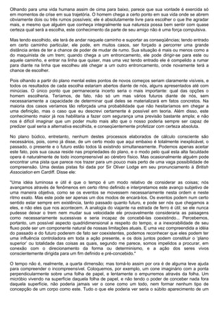 Olhando para uma vida humana assim de cima para baixo, parece que sua vontade é exercida só
em momentos de crise em sua trajetória. O homem chega a certo ponto em sua vida onde se abrem
obviamente dois ou três rumos possíveis; ele é absolutamente livre para escolher o que lhe agradar
mais, e mesmo que alguém que conheça integralmente sua natureza possa bem sentir com quase
certeza qual será a escolha, este conhecimento da parte de seu amigo não é uma força compulsiva.

Mas tendo escolhido, ele terá de andar naquele caminho e suportar as conseqüências; tendo entrado
em certo caminho particular, ele pode, em muitos casos, ser forçado a percorrer uma grande
distância antes de ter a chance de poder de mudar de rumo. Sua situação é mais ou menos como a
do maquinista de um trem; quando chega a um entroncamento, ele pode dirigir-se para este ou
aquele caminho, e entrar na linha que quiser, mas uma vez tendo entrado ele é compelido a rumar
para diante na linha que escolheu até chegar a um outro entroncamento, onde novamente terá a
chance de escolher.

Pois olhando a partir do plano mental estes pontos de novos começos seriam claramente visíveis, e
todos os resultados de cada escolha estariam abertos diante de nós, alguns apresentados até com
minúcias. O único ponto que permaneceria incerto seria o mais importante: qual das opções o
homem escolheria. Teríamos, de fato, não só um mas vários futuros diante de nós, sem
necessariamente a capacidade de determinar qual deles se materializará em fatos concretos. Na
maioria dos casos veríamos tão reforçada uma probabilidade que não hesitaríamos em chegar a
uma definição, mas o caso que eu descrevi certamente é possível em teoria. Além disso, este
conhecimento maior já nos habilitaria a fazer com segurança uma previsão bastante ampla; e não
nos é difícil imaginar que um poder muito mais alto que o nosso poderia sempre ser capaz de
predizer qual seria a alternativa escolhida, e conseqüentemente profetizar com certeza absoluta.

No plano búdico, entretanto, nenhum destes processos elaborados de cálculo consciente são
necessários, pois, como já disse, de um certo modo que aqui embaixo é totalmente inexplicável, o
passado, o presente e o futuro estão todos lá existindo simultaneamente. Podemos apenas aceitar
este fato, pois sua causa reside nas propriedades do plano, e o modo pelo qual esta alta faculdade
opera é naturalmente de todo incompreensível ao cérebro físico. Mas ocasionalmente alguém pode
encontrar uma pista que parece nos trazer para um pouco mais perto de uma vaga possibilidade de
compreensão. Uma destas pistas foi dada por Sir Oliver Lodge em seu pronunciamento à British
Association em Cardiff. Disse ele:

"Uma idéia luminosa e útil é que o tempo é um modo relativo de considerar as coisas; nós
avançamos através de fenômenos em certo ritmo definido e interpretamos este avanço subjetivo de
uma maneira objetiva, como se os eventos se movessem necessariamente nesta ordem e neste
ritmo exato. Mas este pode ser apenas um dos modos de encará-los. Os eventos podem num certo
sentido estar sempre em existência, tanto passado quanto futuro, e pode ser nós que chegamos a
eles, e não eles que nos acontecem. A analogia do viajante na estrada de ferro é útil; se ele nunca
pudesse deixar o trem nem mudar sua velocidade ele provavelmente consideraria as paisagens
como necessariamente sucessivas e seria incapaz de concebê-las coexistindo... Percebemos,
portanto, um possível aspecto quadridimensional a respeito do tempo, e a inexorabilidade de seu
fluxo pode ser um componente natural de nossas limitações atuais. E uma vez compreendida a idéia
do passado e do futuro poderem de fato ser coexistentes, podemos reconhecer que eles podem ter
uma influência controladora em toda a ação presente, e os dois juntos podem constituir o ‘plano
superior’ ou totalidade das coisas as quais, segundo me parece, somos impelidos a procurar, em
conexão com o direcionamento da forma ou determinismo, e a ação dos seres vivos
conscientemente dirigida para um fim definido e pré-concebido."

O tempo não é, realmente, a quarta dimensão; mas tomá-lo assim por ora é de alguma leve ajuda
para compreender o incompreensível. Coloquemos, por exemplo, um cone imaginário com a ponta
perpendicularmente sobre uma folha de papel, e lentamente o empurremos através da folha. Um
micróbio vivendo na superfície daquela folha de papel, e não tendo o poder de conceber nada fora
daquela superfície, não poderia jamais ver o cone como um todo, nem formar nenhum tipo de
concepção de um corpo como este. Tudo o que ele poderia ver seria o súbito aparecimento de um
 