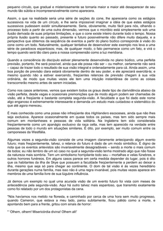pequeno círculo, que gradual e misteriosamente se tornaria maior e maior até desaparecer de seu
mundo tão súbita e incompreensivelmente como aparecera.

Assim, o que na realidade seria uma série de seções do cone, lhe apareceria como os estágios
sucessivos na vida de um círculo, e lhe seria impossível imaginar a idéia de que estes estágios
sucessivos pudessem existir simultaneamente. Seria, obviamente, muito fácil para nós, olhando o
processo todo a partir de uma outra dimensão, vermos que o micróbio está simplesmente sob uma
ilusão derivada de suas próprias limitações, e que o cone existe inteiro durante todo o tempo. Nossa
própria ilusão quanto ao passado, presente e futuro possivelmente não difere muito daquela, e a
perspectiva que obtemos da seqüência de eventos a partir do plano búdico corresponde à visão do
cone como um todo. Naturalmente, qualquer tentativa de desenvolver este exemplo nos leva a uma
série de paradoxos espantosos; mas, de qualquer modo, o fato permanece como um fato, e virá o
tempo quando será tão claro para a nossa compreensão como a luz meridiana.

Quando a consciência do discípulo estiver plenamente desenvolvida no plano búdico, uma perfeita
previsão, portanto, lhe será possível, ainda que ele possa não ser – ou melhor, certamente não será
– capaz de trazer todo o resultado de sua visão integral e ordenadamente para cá. Ainda assim, uma
boa porção de previsão clara estará obviamente dentro de seu poder, e ele apreciará exercitá-la; e
mesmo quando não a estiver exercendo, freqüentes relances de previsão chegam à sua vida
ordinária, de modo que muitas vezes ele tem uma intuição instantânea de como as coisas
transcorrerão mesmo antes de serem iniciadas.

Como nos casos anteriores, vemos que existem todos os graus deste tipo de clarividência abaixo da
visão perfeita, desde vagas e ocasionais premonições que de modo algum podem ser chamadas de
visão, até a freqüente e bastante completa segunda-visão. A faculdade a que foi dado este nome
algo enganoso é extremamente interessante e demanda um estudo mais cuidadoso e sistemático do
que até agora mereceu.

É mais conhecida como uma posse não infreqüente dos Highlanders escoceses, ainda que não lhes
seja exclusiva. Aparece ocasionalmente em quase todos os países, mas tem sido sempre mais
comum em montanheses e pessoas de vida solitária. Na Inglaterra tem sido considerada
freqüentemente como um apanágio exclusivo da raça celta, mas tem aparecido na verdade entre
pessoas de todo o mundo em situações similares. É dito, por exemplo, ser muito comum entre os
camponeses da Westfália.

Algumas vezes a segunda-visão consiste de uma imagem claramente antecipando algum evento
futuro; mais freqüentemente, talvez, o relance do futuro é dado de um modo simbólico. É digno de
nota que os eventos antevistos são invariavelmente desagradáveis – sendo a morte o mais comum
de todos; eu não lembro de um só caso no qual a segunda-visão tenha mostrado algo que não fosse
da natureza mais sombria. Tem um simbolismo horripilante todo seu – mortalhas e velas fúnebres, e
outros horrores funéreos. Em alguns casos parece em certa medida depender do lugar, pois é dito
que os habitantes da ilha de Skye que possuem a faculdade freqüentemente a perdem ao deixar a
ilha, mesmo que seja só para chegar ao continente. O dom de tal visão é às vezes hereditário
durante gerações numa família, mas isso não é uma regra invariável, pois muitas vezes aparece em
membros de uma família livre de sua lúgubre influência.

Já demos um exemplo no qual uma acurada visão de um evento futuro foi vista com meses de
antecedência pela segunda-visão. Aqui há outro talvez mais espantoso, que transmito exatamente
como foi relatado por um dos protagonistas da cena.

"Nós havíamos nos metido na floresta, e caminhado por cerca de uma hora sem muito progresso,
quando Cameron, que estava a meu lado, parou subitamente, ficou pálido como a morte, e
apontando bem para a frente, gritou com sinais de horror:

" ‘Olhem, olhem! Misericórdia divina! Olhem ali!’
 