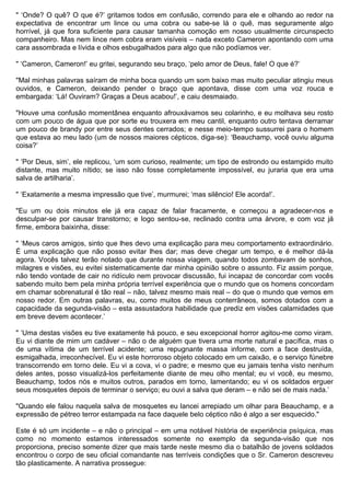 " ‘Onde? O quê? O que é?’ gritamos todos em confusão, correndo para ele e olhando ao redor na
expectativa de encontrar um lince ou uma cobra ou sabe-se lá o quê, mas seguramente algo
horrível, já que fora suficiente para causar tamanha comoção em nosso usualmente circunspecto
companheiro. Mas nem lince nem cobra eram visíveis – nada exceto Cameron apontando com uma
cara assombrada e lívida e olhos esbugalhados para algo que não podíamos ver.

" ‘Cameron, Cameron!’ eu gritei, segurando seu braço, ‘pelo amor de Deus, fale! O que é?’

"Mal minhas palavras saíram de minha boca quando um som baixo mas muito peculiar atingiu meus
ouvidos, e Cameron, deixando pender o braço que apontava, disse com uma voz rouca e
embargada: ‘Lá! Ouviram? Graças a Deus acabou!’, e caiu desmaiado.

"Houve uma confusão momentânea enquanto afrouxávamos seu colarinho, e eu molhava seu rosto
com um pouco de água que por sorte eu trouxera em meu cantil, enquanto outro tentava derramar
um pouco de brandy por entre seus dentes cerrados; e nesse meio-tempo sussurrei para o homem
que estava ao meu lado (um de nossos maiores cépticos, diga-se): ‘Beauchamp, você ouviu alguma
coisa?’

" ‘Por Deus, sim’, ele replicou, ‘um som curioso, realmente; um tipo de estrondo ou estampido muito
distante, mas muito nítido; se isso não fosse completamente impossível, eu juraria que era uma
salva de artilharia’.

" ‘Exatamente a mesma impressão que tive’, murmurei; ‘mas silêncio! Ele acorda!’.

"Eu um ou dois minutos ele já era capaz de falar fracamente, e começou a agradecer-nos e
desculpar-se por causar transtorno; e logo sentou-se, reclinado contra uma árvore, e com voz já
firme, embora baixinha, disse:

" ‘Meus caros amigos, sinto que lhes devo uma explicação para meu comportamento extraordinário.
É uma explicação que não posso evitar lhes dar; mas deve chegar um tempo, e é melhor dá-la
agora. Vocês talvez terão notado que durante nossa viagem, quando todos zombavam de sonhos,
milagres e visões, eu evitei sistematicamente dar minha opinião sobre o assunto. Fiz assim porque,
não tendo vontade de cair no ridículo nem provocar discussão, fui incapaz de concordar com vocês
sabendo muito bem pela minha própria terrível experiência que o mundo que os homens concordam
em chamar sobrenatural é tão real – não, talvez mesmo mais real – do que o mundo que vemos em
nosso redor. Em outras palavras, eu, como muitos de meus conterrâneos, somos dotados com a
capacidade da segunda-visão – esta assustadora habilidade que prediz em visões calamidades que
em breve devem acontecer.’

" ‘Uma destas visões eu tive exatamente há pouco, e seu excepcional horror agitou-me como viram.
Eu vi diante de mim um cadáver – não o de alguém que tivera uma morte natural e pacífica, mas o
de uma vítima de um terrível acidente; uma repugnante massa informe, com a face destruída,
esmigalhada, irreconhecível. Eu vi este horroroso objeto colocado em um caixão, e o serviço fúnebre
transcorrendo em torno dele. Eu vi a cova, vi o padre; e mesmo que eu jamais tenha visto nenhum
deles antes, posso visualizá-los perfeitamente diante de meu olho mental; eu vi você, eu mesmo,
Beauchamp, todos nós e muitos outros, parados em torno, lamentando; eu vi os soldados erguer
seus mosquetes depois de terminar o serviço; eu ouvi a salva que deram – e não sei de mais nada.’

"Quando ele falou naquela salva de mosquetes eu lancei arrepiado um olhar para Beauchamp, e a
expressão de pétreo terror estampada na face daquele belo céptico não é algo a ser esquecido."

Este é só um incidente – e não o principal – em uma notável história de experiência psíquica, mas
como no momento estamos interessados somente no exemplo da segunda-visão que nos
proporciona, preciso somente dizer que mais tarde neste mesmo dia o batalhão de jovens soldados
encontrou o corpo de seu oficial comandante nas terríveis condições que o Sr. Cameron descreveu
tão plasticamente. A narrativa prossegue:
 