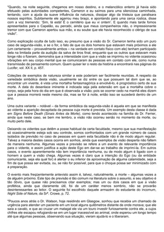 "Quando, na noite seguinte, chegamos em nosso destino, e o melancólico enterro já havia sido
efetuado pelas autoridades competentes, Cameron e eu saímos para uma silenciosa caminhada,
tentando, com a ajuda da suave influência da natureza, dissipar algo da tristeza que paralisara
nossos espíritos. Subitamente ele agarrou meu braço, e apontando para uma cerca rústica, disse
com a voz tremendo: ‘Sim, lá está! É o cemitério que eu vi ontem’. E quando mais tarde fomos
apresentados para o Capelão, eu percebi, ainda que meus companheiros não, o impressionante
tremor com que Cameron apertou sua mão, e eu soube que ele havia reconhecido o clérigo de sua
visão".

Como explicação oculta de tudo isso, eu presumo que a visão do Sr. Cameron tenha sido um puro
caso de segunda-visão, e se o for, o fato de que os dois homens que estavam mais próximos a ele
(um certamente – provavelmente ambos – na verdade em contato físico com ele) tenham participado
dela na limitada parte da audição da salva de tiros final, enquanto que os outros que estavam mais
longe não o fizeram, demonstra que a intensidade com que a visão se imprimiu no vidente ocasionou
vibrações em seu corpo mental que se comunicaram às pessoas em contato com ele, como numa
transmissão de pensamento comum. Quem quiser ler o resto da história a encontrará nas páginas do
Lucifer, vol. XX II, p. 457.

Coleções de exemplos de natureza similar a este poderiam ser facilmente reunidas. A respeito da
variedade simbólica desta visão, usualmente se diz entre os que possuem tal dom que se, ao
encontrar um vivente, é vista uma mortalha fantasmagórica a envolvê-lo, é prognóstico certo de sua
morte. A data do desenlace iminente é indicada seja pela extensão em que a mortalha cobre o
corpo, seja pela hora do dia em que é observada a visão; pois se ocorrer cedo na manhã eles dizem
que a pessoa morrerá neste mesmo dia, mas se for à noite, então isso se sucederá dentro de um
ano.

Uma outra variante – notável – da forma simbólica da segunda-visão é aquela em que se manifesta
ao vidente a aparição decapitada da pessoa cuja morte é prevista. Um exemplo desta classe é dada
em Signs Before Death (Sinais Antes da Morte), como tendo acontecido na família do Dr. Ferrier,
ainda que neste caso, se bem me lembro, a visão não ocorreu senão no momento da morte, ou
muito perto dele.

Deixando os videntes que detêm a posse habitual de certa faculdade, mesmo que sua manifestação
só ocasionalmente esteja sob seu controle, somos confrontados com um grande número de casos
isolados de previsão no caso de pessoas em quem esta faculdade não é de modo algum regular.
Talvez a maioria destes casos ocorra em sonhos, ainda que exemplos de visão desperta não faltem
de maneira nenhuma. Algumas vezes a previsão se refere a um evento de relevante importância
para o vidente, e assim justifica a ação deste Ego em dar-se ao trabalho de imprimí-la. Em outros
casos, o evento aparentemente não tem importância nenhuma, ou de modo algum é ligado com o
homem a quem a visão chega. Algumas vezes é claro que a intenção do Ego (ou da entidade
comunicante, seja ela qual for) é alertar o eu inferior da aproximação de alguma calamidade, seja a
fim de que possa ser evitada, ou, se não for possível, para que o choque possa ser minimizado com
a preparação.

O evento mais freqüentemente antevisto assim é, talvez, naturalmente, a morte – algumas vezes a
de alguém próximo. Este tipo de previsão é tão comum na literatura sobre o assunto, e seu objetivo é
tão óbvio, que quase não precisamos citar exemplos; mas um ou dois casos em que a visão
profética, ainda que claramente útil, foi de um caráter menos sombrio, não se provarão
desinteressantes ao leitor. O seguinte foi escolhido daquele armazém do estudante do incomum,
Night Side of Nature, da Srª. Crowe, p. 72.

"Poucos anos atrás o Dr. Watson, hoje residindo em Glasgow, sonhou que recebia um chamado de
urgência para atender um paciente em um local alguns quilômetros distante de onde morava; que ele
saía a cavalo, e que ao cruzar um matagal ele via um touro investir furiosamente contra ele, a cujos
chifres ele escapou refugiando-se em um lugar inacessível ao animal, onde esperou um longo tempo
até que algumas pessoas, observando sua situação, vieram ajudá-lo e o liberaram.
 