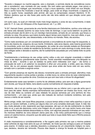 "Durante o desjejum na manhã seguinte, veio o chamado, e sorrindo diante da coincidência (como
ele a considerou), saiu montado em seu cavalo. Ele nem sabia que estrada pegar, mas pouco a
pouco chegou ao matagal, que reconheceu, e logo o touro apareceu, vindo direto em sua direção.
Mas o sonho havia lhe mostrado o local de refúgio, para onde se dirigiu incontinenti, e esperou lá
três ou quatro horas, assediado pelo animal, até que os camponeses viessem libertá-lo. O Dr.
Watson declarou que se não fosse pelo sonho ele não teria sabido em que direção correr para
salvar-se".

Um outro caso, no qual um intervalo muito mais longo separou o aviso de seu cumprimento, é dado
pelo Dr. F. G. Lee, em Glimpses of the Supernatural, vol. 1, p. 240.

"A Srª. Hannah Green, governanta de uma família interiorana em Oxfordshire, sonhou uma noite que
ela havia sido deixada sozinha na casa numa noite de domingo, e que ouvia baterem na porta da
entrada principal; ela foi abrir e viu um mendigo mal-encarado, armado de um canivete, que forçou a
entrada na casa. Ela pensou que lutara durante algum tempo para impedí-lo, mas sem efeito, e que,
sendo esmurrada por ele, caiu desacordada, e ele entrou na mansão. Nisto, ela acordou.

"Como nada aconteceu por um considerável período a circunstância do sonho logo foi esquecida, e,
como ela mesma diz, evaporou de sua mente. Entretanto, sete anos depois, esta mesma governanta
foi incumbida, junto com dois outros empregados, de cuidar de uma mansão isolada em Kensington
(subseqüentemente a cidade de residência da família), quando em certo domingo à noite, tendo seus
dois colegas saído e deixado-a sozinha, ela foi subitamente assustada por uma batida forte na porta
da frente.

"Imediatamente a lembrança do seu antigo sonho voltou a ela com singular vivacidade e notável
força, e ela deplorou grandemente estar sozinha. Tendo acendido imediatamente uma lâmpada na
mesa do átrio – durante o que as batidas na porta eram reiteradas com vigor – ela tomou a
precaução de subir a um patamar na escadaria e olhar por uma janela; e então, para seu intenso
terror, ela viu em pessoa aquele mesmo homem que anos antes ela havia visto em seu sonho,
armado com o canivete e exigindo entrar.

"Com grande presença de espírito ela desceu novamente para a entrada principal, aferrolhou mais
seguramente aquela e outras portas e janelas, e então tocou os vários sinos da casa violentamente,
e acendeu luzes nos quartos de cima. Concluiu-se que com isso tudo o intruso foi afugentado".

Evidentemente neste caso também o sonho foi de utilidade prática, pois sem ele a digna governanta
sem dúvida, por força de hábito, teria aberto a porta normalmente em resposta à batida.

Entretanto, não é só em sonhos que o Ego impressiona seu eu inferior com o que ele acha que é
bom para ele saber. Muitos exemplos demonstrando isso poderiam ser tirados dos livros, mas em
vez de citar deles eu contarei um caso relatado há poucas semanas por uma senhora de meu
conhecimento – um caso que, ainda que não rodeado de nenhum incidente romântico, tem pelo
menos o mérito de ser recente.

Minha amiga, então, tem duas filhas pequenas, e pouco tempo atrás a mais velha apanhou o que se
supôs um severo resfriado, e sofreu por alguns dias com uma completa obstrução nasal. A mãe não
deu muita atenção a isto, esperando que logo passasse, até que um dia ela subitamente viu diante
dela no ar o que ela descreveu como uma imagem de um quarto, em cujo centro havia uma mesa
onde sua filha estava deitada desacordada ou morta, com algumas pessoas inclinadas em seu redor.
Os menores detalhes da cena estavam claros para ela, e ela notou particularmente que a criança
usava um pijama branco, enquanto que ela sabia que toda a roupa deste feitio que a filhinha possuía
era de cor rosa.

A visão impressionou-a consideravelmente, e lhe sugeriu pela primeira vez que a menina poderia
estar sofrendo de algo mais sério do que um resfriado, de modo que ela carregou-a para um hospital
para exame. O médico que a atendeu descobriu a presença de um crescimento maligno no nariz,
que, declarou, deveria ser removido. Poucos dias depois a criança foi levada ao hospital para a
 