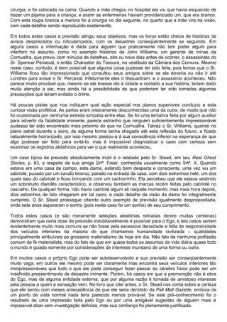 cirurgia, e foi colocada na cama. Quando a mãe chegou no hospital ela viu que havia esquecido de
trazer um pijama para a criança, e assim as enfermeiras haviam providenciado um, que era branco.
Com esta roupa branca a menina foi à cirurgia no dia seguinte, no quarto que a mãe vira na visão,
com cada detalhe sendo reproduzido exatamente.

Em todos estes casos a previsão atingiu seus objetivos, mas os livros estão cheios de histórias de
avisos desprezados ou ridicularizados, com os desastres conseqüentemente se seguindo. Em
alguns casos a informação é dada para alguém que praticamente não tem poder algum para
interferir no assunto, como no exemplo histórico de John Williams, um gerente de minas da
Cornualha, que previu com minúcia de detalhes, oito ou nove dias antes de ocorrer, o assassinato do
Sr. Spencer Perceval, o então Chanceler do Tesouro, no vestíbulo da Câmara dos Comuns. Mesmo
neste caso, contudo, é bem possível que alguma coisa pudesse ter sido feita, pois lemos que o Sr.
Williams ficou tão impressionado que consultou seus amigos sobre se ele deveria ou não ir até
Londres para avisar o Sr. Perceval. Infelizmente eles o dissuadiram, e o assassinio aconteceu. Não
parece muito provável que, mesmo se ele tivesse ido à cidade e contado a sua história, teriam dado
muita atenção a ele; mas ainda há a possibilidade de que poderiam ter sido tomadas algumas
precauções que teriam evitado o crime.

Há poucas pistas que nos indiquem qual ação especial nos planos superiores conduziu a esta
curiosa visão profética. As partes eram inteiramente desconhecidas uma da outra, de modo que não
foi ocasionada por nenhuma estreita simpatia entre elas. Se foi uma tentativa feita por algum auxiliar
para advertir da fatalidade iminente, parece estranho que ninguém suficientemente impressionável
pudesse ter sido encontrado mais próximo do que na Cornualha. Talvez o Sr. Williams, quando no
plano astral durante o sono, de alguma forma tenha chegado até esta reflexão do futuro, e ficado
naturalmente horrorizado, por isso mesmo passou-a à sua consciência inferior na esperança de que
algo pudesse ser feito para evitá-lo; mas é impossível diagnosticar o caso com certeza sem
examinar os registros akáshicos para ver o que realmente aconteceu.

Um caso típico de previsão absolutamente inútil é o relatado pelo Sr. Stead, em seu Real Ghost
Stories, p. 83, a respeito de sua amiga Srtª. Freer, conhecida usualmente como Srtª. X. Quando
estava em uma casa de campo, esta dama, estando bem desperta e consciente, uma vez viu um
cabriolé, puxado por um cavalo branco, parado na entrada da casa, com dois estranhos nele, um dos
quais saiu do cabriolé e ficou brincando com um cachorrinho. Ela percebeu que ele estava vestindo
um sobretudo irlandês característico, e observou também as marcas recém feitas pelo cabriolé no
cascalho. De qualquer forma, não havia cabriolé algum ali naquele momento; mas meia hora depois,
dois estranhos de fato chegaram em tal carro, e cada detalhe da visão da dama foi integralmente
cumprido. O Sr. Stead prossegue citando outro exemplo de previsão igualmente despropositada,
onde sete anos separaram o sonho (pois neste caso foi um sonho) de seu cumprimento.

Todos estes casos (e são meramente seleções aleatórias retiradas dentre muitas centenas)
demonstram que certa dose de previsão indubitavelmente é possível para o Ego, e tais casos seriam
evidentemente muito mais comuns se não fosse pela excessiva densidade e falta de responsividade
dos veículos inferiores da maioria do que chamamos humanidade civilizada – qualidades
principalmente atribuíveis ao grosseiro materialismo de hoje em dia. Não falo de nenhuma profissão
comum de fé materialista, mas do fato de que em quase todos os assuntos da vida diária quase todo
o mundo é guiado somente por considerações de interesse mundano de uma forma ou outra.

Em muitos casos o próprio Ego pode ser subdesenvolvido e sua previsão ser conseqüentemente
muito vaga; em outros ele mesmo pode ver claramente mas encontra seus veículos inferiores tão
inimpressionáveis que tudo o que ele pode conseguir fazer passar ao cérebro físico pode ser um
indefinido pressentimento de desastre iminente. Porém, há casos em que a premonição não é obra
do Ego, mas de alguma entidade externa, que por alguma razão é tomada de amistoso interesse
pela pessoa a quem a sensação vem. No livro que citei antes, o Sr. Stead nos conta sobre a certeza
que ele sentiu com meses antecedência de que ele seria demitido da Pall Mall Gazette, embora de
um ponto de vista normal nada teria parecido menos provável. Se este pré-conhecimento foi o
resultado de uma impressão feita pelo Ego ou por uma amigável sugestão de alguém mais é
impossível dizer sem investigação definida, mas sua confiança foi plenamente justificada.
 