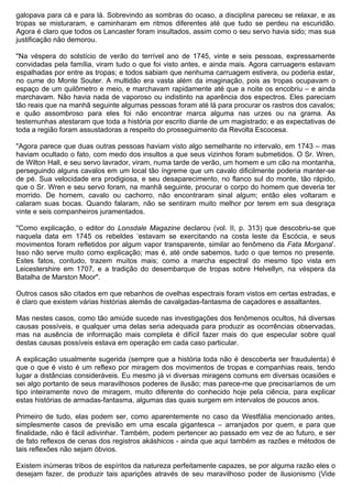 galopava para cá e para lá. Sobrevindo as sombras do ocaso, a disciplina pareceu se relaxar, e as
tropas se misturaram, e caminharam em ritmos diferentes até que tudo se perdeu na escuridão.
Agora é claro que todos os Lancaster foram insultados, assim como o seu servo havia sido; mas sua
justificação não demorou.

"Na véspera do solstício de verão do terrível ano de 1745, vinte e seis pessoas, expressamente
convidadas pela família, viram tudo o que foi visto antes, e ainda mais. Agora carruagens estavam
espalhadas por entre as tropas; e todos sabiam que nenhuma carruagem estivera, ou poderia estar,
no cume do Monte Souter. A multidão era vasta além da imaginação, pois as tropas ocupavam o
espaço de um quilômetro e meio, e marchavam rapidamente até que a noite os encobriu – e ainda
marchavam. Não havia nada de vaporoso ou indistinto na aparência dos espectros. Eles pareciam
tão reais que na manhã seguinte algumas pessoas foram até lá para procurar os rastros dos cavalos;
e quão assombroso para eles foi não encontrar marca alguma nas urzes ou na grama. As
testemunhas atestaram que toda a história por escrito diante de um magistrado; e as expectativas de
toda a região foram assustadoras a respeito do prosseguimento da Revolta Escocesa.

"Agora parece que duas outras pessoas haviam visto algo semelhante no intervalo, em 1743 – mas
haviam ocultado o fato, com medo dos insultos a que seus vizinhos foram submetidos. O Sr. Wren,
de Wilton Hall, e seu servo lavrador, viram, numa tarde de verão, um homem e um cão na montanha,
perseguindo alguns cavalos em um local tão íngreme que um cavalo dificilmente poderia manter-se
de pé. Sua velocidade era prodigiosa, e seu desaparecimento, no flanco sul do monte, tão rápido,
que o Sr. Wren e seu servo foram, na manhã seguinte, procurar o corpo do homem que deveria ter
morrido. De homem, cavalo ou cachorro, não encontraram sinal algum; então eles voltaram e
calaram suas bocas. Quando falaram, não se sentiram muito melhor por terem em sua desgraça
vinte e seis companheiros juramentados.

"Como explicação, o editor do Lonsdale Magazine declarou (vol. II, p. 313) que descobriu-se que
naquela data em 1745 os rebeldes ‘estavam se exercitando na costa leste da Escócia, e seus
movimentos foram refletidos por algum vapor transparente, similar ao fenômeno da Fata Morgana'.
Isso não serve muito como explicação; mas é, até onde sabemos, tudo o que temos no presente.
Estes fatos, contudo, trazem muitos mais; como a marcha espectral do mesmo tipo vista em
Leicestershire em 1707, e a tradição do desembarque de tropas sobre Helvellyn, na véspera da
Batalha de Marston Moor".

Outros casos são citados em que rebanhos de ovelhas espectrais foram vistos em certas estradas, e
é claro que existem várias histórias alemãs de cavalgadas-fantasma de caçadores e assaltantes.

Mas nestes casos, como tão amiúde sucede nas investigações dos fenômenos ocultos, há diversas
causas possíveis, e qualquer uma delas seria adequada para produzir as ocorrências observadas,
mas na ausência de informação mais completa é difícil fazer mais do que especular sobre qual
destas causas possíveis estava em operação em cada caso particular.

A explicação usualmente sugerida (sempre que a história toda não é descoberta ser fraudulenta) é
que o que é visto é um reflexo por miragem dos movimentos de tropas e companhias reais, tendo
lugar a distâncias consideráveis. Eu mesmo já vi diversas miragens comuns em diversas ocasiões e
sei algo portanto de seus maravilhosos poderes de ilusão; mas parece-me que precisaríamos de um
tipo inteiramente novo de miragem, muito diferente do conhecido hoje pela ciência, para explicar
estas histórias de armadas-fantasma, algumas das quais surgem em intervalos de poucos anos.

Primeiro de tudo, elas podem ser, como aparentemente no caso da Westfália mencionado antes,
simplesmente casos de previsão em uma escala gigantesca – arranjados por quem, e para que
finalidade, não é fácil adivinhar. Também, podem pertencer ao passado em vez de ao futuro, e ser
de fato reflexos de cenas dos registros akáshicos - ainda que aqui também as razões e métodos de
tais reflexões não sejam óbvios.

Existem inúmeras tribos de espíritos da natureza perfeitamente capazes, se por alguma razão eles o
desejam fazer, de produzir tais aparições através de seu maravilhoso poder de ilusionismo (Vide
 