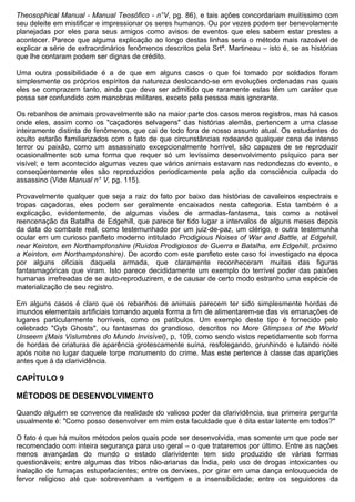 Theosophical Manual - Manual Teosófico - n°V, pg. 86), e tais ações concordariam muitíssimo com
seu deleite em mistificar e impressionar os seres humanos. Ou por vezes podem ser benevolamente
planejadas por eles para seus amigos como avisos de eventos que eles sabem estar prestes a
acontecer. Parece que alguma explicação ao longo destas linhas seria o método mais razoável de
explicar a série de extraordinários fenômenos descritos pela Srtª. Martineau – isto é, se as histórias
que lhe contaram podem ser dignas de crédito.

Uma outra possibilidade é a de que em alguns casos o que foi tomado por soldados foram
simplesmente os próprios espíritos da natureza deslocando-se em evoluções ordenadas nas quais
eles se comprazem tanto, ainda que deva ser admitido que raramente estas têm um caráter que
possa ser confundido com manobras militares, exceto pela pessoa mais ignorante.

Os rebanhos de animais provavelmente são na maior parte dos casos meros registros, mas há casos
onde eles, assim como os "caçadores selvagens" das histórias alemãs, pertencem a uma classe
inteiramente distinta de fenômenos, que cai de todo fora de nosso assunto atual. Os estudantes do
oculto estarão familiarizados com o fato de que circunstâncias rodeando qualquer cena de intenso
terror ou paixão, como um assassinato excepcionalmente horrível, são capazes de se reproduzir
ocasionalmente sob uma forma que requer só um levíssimo desenvolvimento psíquico para ser
visível; e tem acontecido algumas vezes que vários animais estavam nas redondezas do evento, e
conseqüentemente eles são reproduzidos periodicamente pela ação da consciência culpada do
assassino (Vide Manual n° V, pg. 115).

Provavelmente qualquer que seja a raiz do fato por baixo das histórias de cavaleiros espectrais e
tropas caçadoras, eles podem ser geralmente encaixados nesta categoria. Esta também é a
explicação, evidentemente, de algumas visões de armadas-fantasma, tais como a notável
reencenação da Batalha de Edgehill, que parece ter tido lugar a intervalos de alguns meses depois
da data do combate real, como testemunhado por um juiz-de-paz, um clérigo, e outra testemunha
ocular em um curioso panfleto moderno intitulado Prodigious Noises of War and Battle, at Edgehill,
near Keinton, em Northamptonshire (Ruídos Prodigiosos de Guerra e Batalha, em Edgehill, próximo
a Keinton, em Northamptonshire). De acordo com este panfleto este caso foi investigado na época
por alguns oficiais daquela armada, que claramente reconheceram muitas das figuras
fantasmagóricas que viram. Isto parece decididamente um exemplo do terrível poder das paixões
humanas irrefreadas de se auto-reproduzirem, e de causar de certo modo estranho uma espécie de
materialização de seu registro.

Em alguns casos é claro que os rebanhos de animais parecem ter sido simplesmente hordas de
imundos elementais artificiais tomando aquela forma a fim de alimentarem-se das vis emanações de
lugares particularmente horríveis, como os patíbulos. Um exemplo deste tipo é fornecido pelo
celebrado "Gyb Ghosts", ou fantasmas do grandioso, descritos no More Glimpses of the World
Unseem (Mais Vislumbres do Mundo Invisível), p, 109, como sendo vistos repetidamente sob forma
de hordas de criaturas de aparência grotescamente suína, resfolegando, grunhindo e lutando noite
após noite no lugar daquele torpe monumento do crime. Mas este pertence à classe das aparições
antes que à da clarividência.

CAPÍTULO 9

MÉTODOS DE DESENVOLVIMENTO

Quando alguém se convence da realidade do valioso poder da clarividência, sua primeira pergunta
usualmente é: "Como posso desenvolver em mim esta faculdade que é dita estar latente em todos?"

O fato é que há muitos métodos pelos quais pode ser desenvolvida, mas somente um que pode ser
recomendado com inteira segurança para uso geral – o que trataremos por último. Entre as nações
menos avançadas do mundo o estado clarividente tem sido produzido de várias formas
questionáveis; entre algumas das tribos não-arianas da Índia, pelo uso de drogas intoxicantes ou
inalação de fumaças estupefacientes; entre os dervixes, por girar em uma dança enlouquecida de
fervor religioso até que sobrevenham a vertigem e a insensibilidade; entre os seguidores da
 