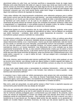abominável prática do culto Vudu, por horríveis sacrifícios e repugnantes rituais de magia negra.
Métodos como estes felizmente não estão em voga em nossa raça, ainda que mesmo entre nós um
grande número de intrometidos nesta antiga arte adote alguma técnica de auto-hipnose, como olhar
para um ponto brilhante ou a repetição de alguma fórmula até que um estado de semi-estupor seja
produzido; enquanto que uma outra escola dentre estas tenta chegar a resultados similares por
algum dos sistemas indianos de regulação da respiração.

Todos estes métodos são inequivocamente condenáveis como altamente perigosos para a prática
pelo homem comum que não faz idéia do que está fazendo – que está simplesmente fazendo vagas
experiências em um mundo que não conhece. Mesmo o método de obter a clarividência por permitir-
se hipnotizar por outra pessoa é um do qual eu me absteria com a mais profunda aversão; e
certamente ele jamais deveria ser tentado exceto sob condições de absoluta confiança e afeto entre
o magnetizador e o magnetizado, e uma perfeita pureza de coração e alma, de mente e intenção,
tais como raramente são vistas em qualquer um exceto nos maiores santos.

Experiências ligadas ao transe mesmérico são do mais profundo interesse, podendo, entre outras
coisas, possibilitar uma prova da realidade da clarividência ao cético, mas se faltarem as condições
que recém mencionei – condições, devo admitir, quase impossíveis de encontrar – eu jamais
aconselharia qualquer pessoa a submeter-se a esta prática.

O mesmerismo curativo (no qual, sem colocar o paciente em transe, é feito um esforço para aliviar
sua dor, remover a moléstia, ou derramar vitalidade através de passes magnéticos) pertence a uma
classe inteiramente distinta; e se o mesmerizador, mesmo que de todo destreinado, está ele mesmo
em boa saúde e é animado de puras intenções, provavelmente nenhum mal acometerá o paciente.
Em um caso tão extremo como uma operação cirúrgica, um homem poderia com bastante razão
submeter-se mesmo a um transe mesmérico, mas certamente não é uma condição que se deva
experimentar levianamente. De fato, eu devo advertir enfaticamente a todos que me derem a honra
de pedir minha opinião neste assunto, a não tentar nenhum tipo de investigação experimental no que
ainda são para eles forças anormais da Natureza, antes que tenham lido cuidadosamente tudo o que
existe sobre o assunto, ou – o que é melhor de tudo – até que estejam sob a orientação de um
instrutor qualificado.

Mas onde, diremos, será encontrado este instrutor qualificado? Não, é claro, entre qualquer um que
se anuncie como instrutor, que ofereça revelar por alguns tostões o mistério sagrado das idades, ou
mantenha "círculos de desenvolvimento" em que são admitidos curiosos ao preço de uns trocados
por cabeça.

Já disse muito neste tratado sobre a necessidade de cuidadoso treinamento – sobre as imensas
vantagens do clarividente treinado sobre o não treinado; mas voltamos à mesma questão – onde
teremos este treinamento definido?

A resposta é que o treino pode ser obtido precisamente onde sempre tem sido encontrado desde
que a história do mundo começou – nas mãos da Grande Fraternidade Branca de Adeptos, que
permanece agora, como sempre esteve, nos bastidores da evolução humana, guiando e auxiliando-a
sob a operação das Grandes Leis Cósmicas que representam a Vontade do Eterno.

Mas como, pode ser perguntado, se pode ganhar acesso a Eles? Como o aspirante sequioso por
conhecimento pode transmitir-Lhes seu desejo de instrução?

Mais uma vez, somente pelo método honrado pelo tempo. Não há nenhuma maneira nova por onde
uma pessoa possa qualificar-se se não for pelo trabalho de tornar-se um discípulo naquela Escola –
não há nenhuma estrada privilegiada para o conhecimento que será obtido lá. No presente, assim
como nas névoas da antigüidade, o homem que deseje atrair Sua atenção deve entrar na lenta e
trabalhosa senda de auto-desenvolvimento – deve aprender primeiro de tudo a assumir sua vida e
transformar-se no que deveria ser. Os degraus desta senda não são segredo; eu os apresentei em
detalhe em Invisible Helpers (Auxiliares Invisíveis), de modo que não preciso repetí-los aqui. Mas
 