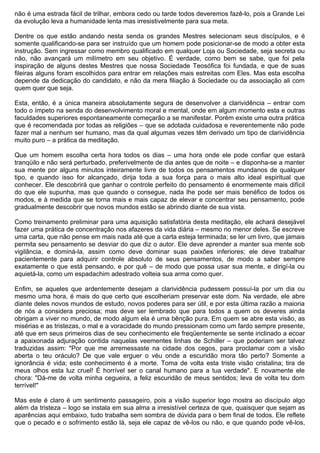 não é uma estrada fácil de trilhar, embora cedo ou tarde todos deveremos fazê-lo, pois a Grande Lei
da evolução leva a humanidade lenta mas irresistivelmente para sua meta.

Dentre os que estão andando nesta senda os grandes Mestres selecionam seus discípulos, e é
somente qualificando-se para ser instruído que um homem pode posicionar-se de modo a obter esta
instrução. Sem ingressar como membro qualificado em qualquer Loja ou Sociedade, seja secreta ou
não, não avançará um milímetro em seu objetivo. É verdade, como bem se sabe, que foi pela
inspiração de alguns destes Mestres que nossa Sociedade Teosófica foi fundada, e que de suas
fileiras alguns foram escolhidos para entrar em relações mais estreitas com Eles. Mas esta escolha
depende da dedicação do candidato, e não da mera filiação à Sociedade ou da associação ali com
quem quer que seja.

Esta, então, é a única maneira absolutamente segura de desenvolver a clarividência – entrar com
todo o ímpeto na senda do desenvolvimento moral e mental, onde em algum momento esta e outras
faculdades superiores espontaneamente começarão a se manifestar. Porém existe uma outra prática
que é recomendada por todas as religiões – que se adotada cuidadosa e reverentemente não pode
fazer mal a nenhum ser humano, mas da qual algumas vezes têm derivado um tipo de clarividência
muito puro – a prática da meditação.

Que um homem escolha certa hora todos os dias – uma hora onde ele pode confiar que estará
tranqüilo e não será perturbado, preferivelmente de dia antes que de noite – e disponha-se a manter
sua mente por alguns minutos inteiramente livre de todos os pensamentos mundanos de qualquer
tipo, e quando isso for alcançado, dirija toda a sua força para o mais alto ideal espiritual que
conhecer. Ele descobrirá que ganhar o controle perfeito do pensamento é enormemente mais difícil
do que ele supunha, mas que quando o consegue, nada lhe pode ser mais benéfico de todos os
modos, e à medida que se torna mais e mais capaz de elevar e concentrar seu pensamento, pode
gradualmente descobrir que novos mundos estão se abrindo diante de sua vista.

Como treinamento preliminar para uma aquisição satisfatória desta meditação, ele achará desejável
fazer uma prática de concentração nos afazeres da vida diária – mesmo no menor deles. Se escreve
uma carta, que não pense em mais nada até que a carta esteja terminada; se ler um livro, que jamais
permita seu pensamento se desviar do que diz o autor. Ele deve aprender a manter sua mente sob
vigilância, e dominá-la, assim como deve dominar suas paixões inferiores; ele deve trabalhar
pacientemente para adquirir controle absoluto de seus pensamentos, de modo a saber sempre
exatamente o que está pensando, e por quê – de modo que possa usar sua mente, e dirigí-la ou
aquietá-la, como um espadachim adestrado volteia sua arma como quer.

Enfim, se aqueles que ardentemente desejam a clarividência pudessem possuí-la por um dia ou
mesmo uma hora, é mais do que certo que escolheriam preservar este dom. Na verdade, ele abre
diante deles novos mundos de estudo, novos poderes para ser útil, e por esta última razão a maioria
de nós a considera preciosa; mas deve ser lembrado que para todos a quem os deveres ainda
obrigam a viver no mundo, de modo algum ela é uma bênção pura. Em quem se abre esta visão, as
misérias e as tristezas, o mal e a voracidade do mundo pressionam como um fardo sempre presente,
até que em seus primeiros dias de seu conhecimento ele freqüentemente se sente inclinado a ecoar
a apaixonada adjuração contida naquelas veementes linhas de Schiller – que poderiam ser talvez
traduzidas assim: "Por que me arremessaste na cidade dos cegos, para proclamar com a visão
aberta o teu oráculo? De que vale erguer o véu onde a escuridão mora tão perto? Somente a
ignorância é vida; este conhecimento é a morte. Toma de volta esta triste visão cristalina; tira de
meus olhos esta luz cruel! É horrível ser o canal humano para a tua verdade". E novamente ele
chora: "Dá-me de volta minha cegueira, a feliz escuridão de meus sentidos; leva de volta teu dom
terrível!"

Mas este é claro é um sentimento passageiro, pois a visão superior logo mostra ao discípulo algo
além da tristeza – logo se instala em sua alma a irresistível certeza de que, quaisquer que sejam as
aparências aqui embaixo, tudo trabalha sem sombra de dúvida para o bem final de todos. Ele reflete
que o pecado e o sofrimento estão lá, seja ele capaz de vê-los ou não, e que quando pode vê-los,
 