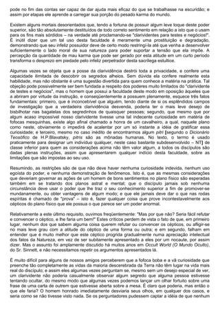 pode no fim das contas ser capaz de dar ajuda mais eficaz do que se trabalhasse na escuridão; e
assim por etapas ele aprende a carregar sua porção do pesado karma do mundo.

Existem alguns mortais desorientados que, tendo a fortuna de possuir algum leve toque deste poder
superior, são tão absolutamente destituídos de todo correto sentimento em relação a isto que o usam
para os fins mais sórdidos – na verdade até proclamando-se "clarividentes para testes e negócios!".
É inútil dizer que um tal uso desta faculdade é meramente uma prostituição e degradação,
demonstrando que seu infeliz possuidor deve de certo modo restringí-la até que venha a desenvolver
suficientemente o lado moral de sua natureza para poder suportar a tensão que ela impõe. A
percepção da quantidade de mau karma que pode ser gerado por esta atitude em um curto período
transforma o desprezo em piedade pelo infeliz perpetrador desta sacrílega estultice.

Algumas vezes se objeta que a posse da clarividência destrói toda a privacidade, e confere uma
capacidade ilimitada de descobrir os segredos alheios. Sem dúvida ela confere realmente esta
habilidade, mas não obstante é uma sugestão divertida para quem conhece a matéria na prática. Tal
objeção pode possivelmente ser bem fundada a respeito dos poderes muito limitados do "clarividente
de testes e negócios", mas o homem que possui a faculdade deste modo em oposição àqueles que
a abriram por virtude da instrução, e conseqüentemente a possuem plenamente, esquece três fatos
fundamentais: primeiro, que é inconcebível que alguém, tendo diante de si os esplêndidos campos
de investigação que a verdadeira clarividência desvenda, poderia ter o mais leve desejo de
bisbilhotar nas bagatelas dos segredinhos de quaisquer pessoas; segundo, que mesmo que por
algum acaso impossível nosso clarividente tivesse uma tal indecente curiosidade em matéria de
fofocas mesquinhas, existe algo afinal chamado a honra de um cavalheiro, a qual, naquele plano
como neste, obviamente o impedirá de acalentar por um só instante a idéia de gratificar essa
curiosidade; e terceiro, mesmo no caso inédito de encontrarmos algum pitri [segundo o Dicionário
Teosófico de H.P.Blavatsky, pitris são as mônadas humanas. No texto, o termo é usado
praticamente para designar um indivíduo qualquer, neste caso bastante subdesenvolvido – NT] de
classe inferior para quem as considerações acima não têm valor algum, a todos os discípulos são
dadas plenas instruções, assim que apresentarem qualquer indício desta faculdade, sobre as
limitações que são impostas ao seu uso.

Resumindo, as restrições são de que não deve haver nenhuma curiosidade indevida, nenhum uso
egoísta do poder, e nenhuma demonstração de fenômenos. Isto é, que as mesmas considerações
que deveriam governar as ações de um homem de bons sentimentos no plano físico são esperadas
também em se tratando dos planos astral e mental; que o discípulo jamais sob nenhuma
circunstância deve usar o poder que lhe traz o seu conhecimento superior a fim de promover-se
mundanamente, ou obter vantagens de algum modo; e que ele jamais deve dar o que nas rodas
espíritas é chamado de "prova" – isto é, fazer qualquer coisa que prove incontestavelmente aos
cépticos do plano físico que ele possua o que parece ser um poder anormal.

Relativamente a este último requisito, ouvimos freqüentemente: "Mas por que não? Seria fácil refutar
e convencer o céptico, e lhe faria um bem!" Estes críticos perdem de vista o fato de que, em primeiro
lugar, nenhum dos que sabem alguma coisa querem refutar ou convencer os cépticos, ou afligir-se
no mais leve grau com a atitude do céptico de uma forma ou outra; e em segundo, falham em
entender que é muito melhor que este céptico progrida gradualmente numa apreciação intelectual
dos fatos da Natureza, em vez de ser subitamente apresentado a eles por um nocaute, por assim
dizer. Mas o assunto foi amplamente discutido há muitos anos em Occult World (O Mundo Oculto),
do Sr. Sinnett, e não necessitamos repetir os argumentos apresentados lá.

É muito difícil para alguns de nossos amigos perceberem que a fofoca boba e a vã curiosidade que
preenche tão completamente as vidas da maioria descerebrada da Terra não têm lugar na vida mais
real do discípulo; e assim eles algumas vezes perguntam se, mesmo sem um desejo especial de ver,
um clarividente não poderia casualmente observar algum segredo que alguma pessoa estivesse
tentando ocultar, do mesmo modo que algumas vezes podemos lançar um olhar fortuito sobre uma
frase de uma carta de outrem que estivesse aberta sobre a mesa. É claro que poderia, mas então o
que ele faria? O homem honrado imediatamente desviaria seus olhos, em qualquer dos casos, e
seria como se não tivesse visto nada. Se os perguntadores pudessem captar a idéia de que nenhum
 