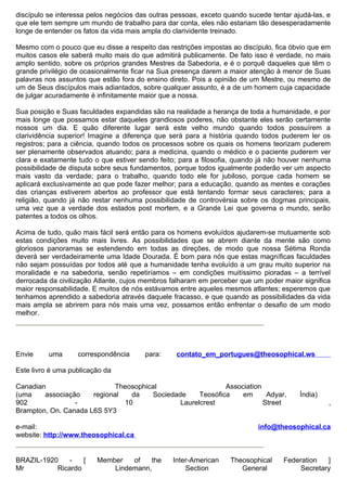 discípulo se interessa pelos negócios das outras pessoas, exceto quando sucede tentar ajudá-las, e
que ele tem sempre um mundo de trabalho para dar conta, eles não estariam tão desesperadamente
longe de entender os fatos da vida mais ampla do clarividente treinado.

Mesmo com o pouco que eu disse a respeito das restrições impostas ao discípulo, fica óbvio que em
muitos casos ele saberá muito mais do que admitirá publicamente. De fato isso é verdade, no mais
amplo sentido, sobre os próprios grandes Mestres da Sabedoria, e é o porquê daqueles que têm o
grande privilégio de ocasionalmente ficar na Sua presença darem a maior atenção à menor de Suas
palavras nos assuntos que estão fora do ensino direto. Pois a opinião de um Mestre, ou mesmo de
um de Seus discípulos mais adiantados, sobre qualquer assunto, é a de um homem cuja capacidade
de julgar acuradamente é infinitamente maior que a nossa.

Sua posição e Suas faculdades expandidas são na realidade a herança de toda a humanidade, e por
mais longe que possamos estar daqueles grandiosos poderes, não obstante eles serão certamente
nossos um dia. E quão diferente lugar será este velho mundo quando todos possuírem a
clarividência superior! Imagine a diferença que será para a história quando todos puderem ler os
registros; para a ciência, quando todos os processos sobre os quais os homens teorizam puderem
ser plenamente observados atuando; para a medicina, quando o médico e o paciente puderem ver
clara e exatamente tudo o que estiver sendo feito; para a filosofia, quando já não houver nenhuma
possibilidade de disputa sobre seus fundamentos, porque todos igualmente poderão ver um aspecto
mais vasto da verdade; para o trabalho, quando todo ele for jubiloso, porque cada homem se
aplicará exclusivamente ao que pode fazer melhor; para a educação, quando as mentes e corações
das crianças estiverem abertos ao professor que está tentando formar seus caracteres; para a
religião, quando já não restar nenhuma possibilidade de controvérsia sobre os dogmas principais,
uma vez que a verdade dos estados post mortem, e a Grande Lei que governa o mundo, serão
patentes a todos os olhos.

Acima de tudo, quão mais fácil será então para os homens evoluídos ajudarem-se mutuamente sob
estas condições muito mais livres. As possibilidades que se abrem diante da mente são como
gloriosos panoramas se estendendo em todas as direções, de modo que nossa Sétima Ronda
deverá ser verdadeiramente uma Idade Dourada. É bom para nós que estas magníficas faculdades
não sejam possuídas por todos até que a humanidade tenha evoluído a um grau muito superior na
moralidade e na sabedoria, senão repetiríamos – em condições muitíssimo pioradas – a terrível
derrocada da civilização Atlante, cujos membros falharam em perceber que um poder maior significa
maior responsabilidade. E muitos de nós estávamos entre aqueles mesmos atlantes; esperemos que
tenhamos aprendido a sabedoria através daquele fracasso, e que quando as possibilidades da vida
mais ampla se abrirem para nós mais uma vez, possamos então enfrentar o desafio de um modo
melhor.




Envie     uma      correspondência      para:     contato_em_portugues@theosophical.ws

Este livro é uma publicação da

Canadian                     Theosophical                    Association
(uma    associação    regional   da    Sociedade     Teosófica    em      Adyar,        Índia)
902              -             10              Laurelcrest               Street                  ,
Brampton, On. Canada L6S 5Y3

e-mail:                                                                    info@theosophical.ca
website: http://www.theosophical.ca


BRAZIL-1920    -   [     Member   of   the      Inter-American    Theosophical     Federation   ]
Mr         Ricardo           Lindemann,             Section          General            Secretary
 