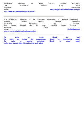 Sociedade        Teosofica      no          Brazil,       SGAS          Quadra      603,No.20
CEP                70200-630                  Brasilia                (DF),              Brazil
Magazine:                                                                         Theosophia
e-mail:                                                    tsbrazil@sociedaddeteosofica.org.br
http://www.sociedadeteosofica.org.br/



PORTUGAL-1921 [Member of the European Federation of National Societies]
Mr.Licio              Correia,                 Section             General             Secretary,
Sociedade                        Teosofica                        de                   Portugal,,
Rue      Passos      Manoel      No.        20     cave,     1150-260    Lisboa,   Portugal
Magazine:                                             Osiris
e-mail:                                                                          shakti@sapo.pt
http://www.sociedadeteosoficadeportugal.pt/


De            volta           ao            início           [Back            to            top]
De     volta    ao     índice     de     documentos       [Back    to      documents       page]
De       volta       à       página       principal       [Back       to      main         page]
Links para outros sites [Links to other web sites]
 