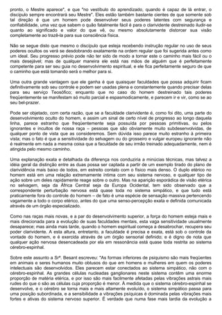 pronto, o Mestre aparece", e que "no vestíbulo do aprendizado, quando é capaz de lá entrar, o
discípulo sempre encontrará seu Mestre". Eles estão também bastante cientes de que somente sob
tal direção é que um homem pode desenvolver seus poderes latentes com segurança e
confiabilidade, uma vez que sabem o quão fatalmente fácil é para o clarividente destreinado iludir-se
quanto ao significado e valor do que vê, ou mesmo absolutamente distorcer sua visão
completamente ao trazê-la para sua consciência física.

Não se segue disto que mesmo o discípulo que esteja recebendo instrução regular no uso de seus
poderes ocultos os verá se desdobrando exatamente na ordem regular que foi sugerida antes como
um ideal. Seu progresso prévio pode não ter sido de modo a tornar este o caminho mais fácil ou o
mais desejável; mas de qualquer maneira ele está nas mãos de alguém que é perfeitamente
competente para ser seu guia no desenvolvimento espiritual, e ele fica perfeitamente seguro de que
o caminho que está tomando será o melhor para si.

Uma outra grande vantagem que ele ganha é que quaisquer faculdades que possa adquirir ficam
definitivamente sob seu controle e podem ser usadas plena e constantemente quando precisar delas
para seu serviço Teosófico; enquanto que no caso do homem destreinado tais poderes
freqüentemente se manifestam só muito parcial e espasmodicamente, e parecem ir e vir, como se ao
seu bel-prazer.

Pode ser objetado, com certa razão, que se a faculdade clarividente é, como foi dito, uma parte do
desenvolvimento oculto do homem, e assim um sinal de certo nível de progresso ao longo daquela
linha, parece estranho que freqüentemente seja possuída por pessoas primitivas, ou pelos
ignorantes e incultos de nossa raça – pessoas que são obviamente muito subdesenvolvidas, de
qualquer ponto de vista que as consideremos. Sem dúvida isso parece muito estranho à primeira
vista; mas o fato é que a sensitividade do selvagem ou do grosseiro e vulgar europeu ignorante não
é realmente em nada a mesma coisa que a faculdade de seu irmão treinado adequadamente, nem é
atingida pelo mesmo caminho.

Uma explanação exata e detalhada da diferença nos conduziria a minúcias técnicas, mas talvez a
idéia geral da distinção entre as duas possa ser captada a partir de um exemplo tirado do plano de
clarividência mais baixo de todos, em estreito contato com o físico mais denso. O duplo etérico no
homem está em uma relação extremamente íntima com seu sistema nervoso, e qualquer tipo de
ação sobre um deles rapidamente reage sobre o outro. Mas na aparição esporádica de visão etérica
no selvagem, seja da África Central seja da Europa Ocidental, tem sido observado que a
correspondente perturbação nervosa está quase toda no sistema simpático, e que tudo está
praticamente fora do controle do homem – de fato é uma espécie de sensação massiva pertencendo
vagamente a todo o corpo etérico, antes do que uma senso-percepção exata e definida comunicada
através de um órgão especializado.

Como nas raças mais novas, e a par do desenvolvimento superior, a força do homem esteja mais e
mais direcionada para a evolução de suas faculdades mentais, esta vaga sensitividade usualmente
desaparece; mas ainda mais tarde, quando o homem espiritual começa a desabrochar, recupera seu
poder clarividente. A esta altura, entretanto, a faculdade é precisa e exata, está sob o controle da
vontade do homem, e é exercida através de um órgão sensorial definido; e é digno de nota que
qualquer ação nervosa desencadeada por ela em ressonância está quase toda restrita ao sistema
cérebro-espinhal.

Sobre este assunto a Srª. Besant escreveu: "As formas inferiores de psiquismo são mais freqüentes
em animais e seres humanos muito obtusos do que em homens e mulheres em quem os poderes
intelectuais são desenvolvidos. Eles parecem estar conectados ao sistema simpático, não com o
cérebro-espinhal. As grandes células nucleadas ganglionares neste sistema contêm uma enorme
proporção de matéria etérica, e por isso são mais facilmente afetadas pelas vibrações astrais mais
rudes do que o são as células cuja proporção é menor. À medida que o sistema cérebro-espinhal se
desenvolve, e o cérebro se torna mais e mais altamente evoluído, o sistema simpático passa para
uma posição subordinada, e a sensibilidade a vibrações psíquicas é dominada pelas vibrações mais
fortes e ativas do sistema nervoso superior. É verdade que numa fase mais tardia da evolução a
 
