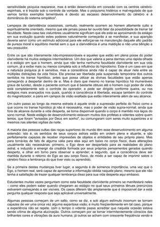sensitividade psíquica reaparece, mas é então desenvolvida em conexão com os centros cérebro-
espinhais, e é trazida sob o controle da vontade. Mas o psiquismo histérico e mal-regulado de que
vemos tantos exemplos lamentáveis é devido ao escasso desenvolvimento do cérebro e à
dominância do sistema simpático".

Lampejos de clarividência ocasionais, contudo, realmente ocorrem ao homem altamente culto e
espiritualmente orientado, mesmo que ele jamais possa ter ouvido falar da possibilidade de treinar tal
faculdade. Neste caso tais vislumbres usualmente significam que ele está se aproximando do estágio
em sua evolução quando estes poderes naturalmente começarão a se manifestar, e sua aparição
deveria servir como um estímulo adicional para ele esforçar-se na manutenção daquele alto padrão
de pureza moral e equilíbrio mental sem o que a clarividência é uma maldição e não uma bênção a
seu possuidor.

Entre os que são inteiramente não-impressionáveis e aqueles que estão em plena posse do poder
clarividente há muitos estágios intermediários. Um dos que valeria a pena darmos uma rápida olhada
é o estágio em que o homem, ainda que não tenha nenhuma faculdade clarividente em sua vida
comum, já a exibe mais ou menos completa sob a influência do hipnotismo. Este é um caso em que
a natureza psíquica já é sensitiva, mas a consciência ainda não é capaz de atuar nela entre as
múltiplas distrações da vida física. Ela precisa ser libertada pela suspensão temporária dos outros
sentidos no transe hipnótico, antes que possa utilizar as divinas faculdades que estão apenas
começando a despertar dentro de si. Mas é claro que mesmo no transe hipnótico há inumeráveis
graus de lucidez, desde o paciente comum que é bastante obtuso até o homem cujo poder de visão
está completamente sob o controle do operador, e pode ser dirigido conforme queira, ou nos
estágios mais avançados nos quais, quando a consciência é libertada, escapa também do controle
do magnetizador, e paira em campos de visão exaltada que estão inteiramente além de seu alcance.

Um outro passo ao longo da mesma estrada é aquele onde a supressão perfeita do físico como a
que ocorre no transe hipnótico já não é necessária, mas o poder de visão supra-normal, ainda que
fora de alcance durante a vida desperta, se torna disponível quando o corpo é mantido nos laços do
sono normal. Neste estágio de desenvolvimento estavam muitos dos profetas e videntes sobre quem
lemos, que foram "avisados por Deus em sonho", ou comungaram com seres muito superiores a si
mesmos nas silentes vigílias da noite.

A maioria das pessoas cultas das raças superiores do mundo têm esse desenvolvimento em alguma
extensão: isto é, os sentidos de seus corpos astrais estão em ordem plena e atuante, e são
perfeitamente capazes de receber impressões de objetos e entidades de seu próprio plano. Mas
para torná-los de fato de alguma valia para elas aqui em baixo no corpo físico, duas alterações
usualmente são necessárias: primeiro, o Ego deve ser despertado para as realidades do plano
astral, e induzido a emergir da crisálida formada por seus próprios pensamentos gerados quando
desperto, e olhar em torno para observar e aprender; e segundo, que a consciência deve ser
mantida durante o retorno do Ego ao seu corpo físico, de modo a ser capaz de imprimir sobre o
cérebro físico a lembrança do que tiver visto ou aprendido.

Se a primeira destas mudanças tiver lugar, a segunda é de somenos importância, uma vez que o
Ego, o homem real, será capaz de aproveitar a informação obtida naquele plano, mesmo que ele não
tenha a satisfação de trazer qualquer lembrança disso para sua vida desperta aqui embaixo.

Estudantes muitas vezes perguntam como esta faculdade clarividente primeiro se manifestará neles
– como eles podem saber quando chegaram ao estágio no qual seus primeiros tênues prenúncios
estiverem começando a ser visíveis. Os casos diferem tão amplamente que é impossível dar a esta
pergunta qualquer resposta que seja aplicável universalmente.

Algumas pessoas começam de um salto, como se diz, e sob algum estímulo incomum se tornam
capazes de ver uma única vez alguma espantosa visão; e muito freqüentemente em tal caso, porque
a experiência não se repete, com o tempo o vidente passa acreditar que naquela ocasião estava
sendo vítima de alguma alucinação. Outros começam por se tornar intermitentemente cônscios das
brilhantes cores e vibrações da aura humana; já outros se acham com crescente freqüência vendo e
 