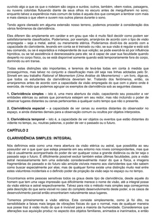 ouvindo algo a que os que o rodeiam são cegos e surdos; outros, também, vêem rostos, paisagens,
ou nuvens coloridas flutuando diante de seus olhos no escuro antes de mergulharem no sono;
enquanto talvez a experiência mais comum de todas é aquela dos que começam a lembrar com mais
e mais clareza o que vêem e ouvem nos outros planos durante o sono.

Tendo agora clareado em alguma extensão nosso terreno, podemos proceder à consideração dos
vários fenômenos da clarividência.

Eles diferem tão amplamente em caráter e em grau que não é muito fácil decidir como podem ser
satisfatoriamente classificados. Poderíamos, por exemplo, arranjá-los de acordo com o tipo de visão
empregada – seja a metal, astral, ou meramente etérica. Poderíamos dividí-los de acordo com a
capacidade do clarividente, levando em conta se é treinado ou não; se sua visão é regular e está sob
seu comando, ou se é esporádica e independente de sua volição; se pode exercê-la só por influência
hipnótica, ou se tal assistência é desnecessária para ele; se é capaz de usar sua faculdade quando
desperto no corpo físico, ou se está disponível somente quando está temporariamente fora do corpo,
dormindo ou em transe.

Todas estas distinções são importantes, e teremos de levá-las todas em conta à medida que
prosseguirmos, mas talvez no conjunto a classificação mais útil seja nas linhas adotadas pelo Sr.
Sinnett em seu trabalho Rational of Mesmerism (Uma Análise do Mesmerismo) – um livro, diga-se,
que todos os estudantes da clarividência deveriam ler. Tratando dos fenômenos, então, os
arranjaremos antes de acordo com a capacidade da visão empregada do que com o plano onde é
exercida, de modo que podemos agrupar os exemplos de clarividência sob as seguintes classes:

1. Clarividência simples – isto é, uma mera abertura da visão, capacitando seu possuidor a ver
entidades etéricas ou astrais que porventura estejam em seu redor, mas não incluindo o poder de
observar lugares distantes ou cenas pertencentes a qualquer outro tempo que não o presente.

2. Clarividência espacial – a capacidade de ver cenas ou eventos distantes do observador no
espaço, e ainda distantes demais para a observação comum ou ocultos por objetos interpostos.

3. Clarividência temporal – isto é, a capacidade de ver objetos ou eventos que estão distantes do
vidente no tempo, ou, noutras palavras, o poder de ver o passado ou o futuro.

CAPÍTULO 2

CLARIVIDÊNCIA SIMPLES: INTEGRAL

Nós definimos esta como uma mera abertura da visão etérica ou astral, que possibilita ao seu
possuidor ver o que quer que esteja presente em seu entorno nos níveis correspondentes, mas que
não é usualmente acompanhada do poder de ver qualquer coisa a grande distância ou de ler seja o
passado seja o futuro. É dificilmente possível excluir também estas últimas faculdades, pois a visão
astral necessariamente tem uma extensão consideravelmente maior do que a física, e imagens
fragmentárias do passado e do futuro são amiúde visíveis mesmo aos clarividentes que não sabem
como buscar especialmente por elas; mas de qualquer forma existe uma distinção muito real entre
estes vislumbres incidentais e o definido poder de projeção da visão seja no espaço ou no tempo.

Encontramos entre pessoas sensitivas todos os graus deste tipo de clarividência, desde aquele do
homem que tem uma vaga impressão que dificilmente merece o nome de visão, até a integral posse
da visão etérica e astral respectivamente. Talvez para nós o método mais simples seja começarmos
pela descrição do que seria visível no caso do completo desenvolvimento deste poder, e os casos de
desenvolvimento parcial então encontrariam naturalmente seus lugares.

Tomemos primeiramente a visão etérica. Esta consiste simplesmente, como já foi dito, na
sensibilidade a faixas mais largas de vibrações físicas do que o normal, mas de qualquer maneira
sua posse traz à visão muito do que é invisível para a maioria da humanidade. Consideremos que
alterações sua aquisição produz no aspecto dos objetos familiares, animados e inanimados, e então
 