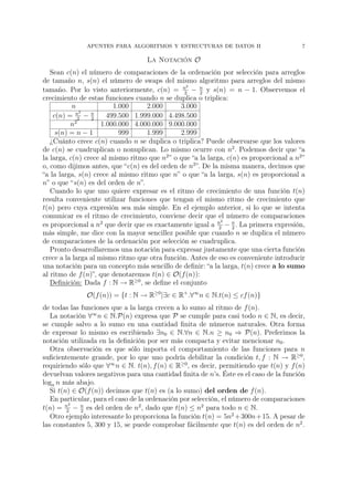 APUNTES PARA ALGORITMOS Y ESTRUCTURAS DE DATOS II                          7

                                    La Notación O
   Sean c(n) el número de comparaciones de la ordenación por selección para arreglos
de tamaño n, s(n) el número de swaps del mismo algoritmo para arreglos del mismo
                                                 2
tamaño. Por lo visto anteriormente, c(n) = n − n y s(n) = n − 1. Observemos el
                                                2     2
crecimiento de estas funciones cuando n se duplica o triplica:
           n             1.000     2.000       3.000
            n2
    c(n) = 2 − 2 n
                       499.500 1.999.000 4.498.500
          n2         1.000.000 4.000.000 9.000.000
     s(n) = n − 1          999     1.999       2.999
   ¿Cuánto crece c(n) cuando n se duplica o triplica? Puede observarse que los valores
de c(n) se cuadruplican o nonuplican. Lo mismo ocurre con n2 . Podemos decir que “a
la larga, c(n) crece al mismo ritmo que n2 ” o que “a la larga, c(n) es proporcional a n2 ”
o, como dijimos antes, que “c(n) es del orden de n2 ”. De la misma manera, decimos que
“a la larga, s(n) crece al mismo ritmo que n” o que “a la larga, s(n) es proporcional a
n” o que “s(n) es del orden de n”.
   Cuando lo que uno quiere expresar es el ritmo de crecimiento de una función t(n)
resulta conveniente utilizar funciones que tengan el mismo ritmo de crecimiento que
t(n) pero cuya expresión sea más simple. En el ejemplo anterior, si lo que se intenta
comunicar es el ritmo de crecimiento, conviene decir que el número de comparaciones
                                                              2
es proporcional a n2 que decir que es exactamente igual a n − n . La primera expresión,
                                                             2    2
más simple, me dice con la mayor sencillez posible que cuando n se duplica el número
de comparaciones de la ordenación por selección se cuadruplica.
   Pronto desarrollaremos una notación para expresar justamente que una cierta función
crece a la larga al mismo ritmo que otra función. Antes de eso es conveniente introducir
una notación para un concepto más sencillo de deﬁnir: “a la larga, t(n) crece a lo sumo
al ritmo de f (n)”, que denotaremos t(n) ∈ O(f (n)):
   Deﬁnición: Dada f : N → R≥0 , se deﬁne el conjunto
               O(f (n)) = {t : N → R≥0 |∃c ∈ R+ .∀∞ n ∈ N.t(n) ≤ cf (n)}
de todas las funciones que a la larga crecen a lo sumo al ritmo de f (n).
   La notación ∀∞ n ∈ N.P(n) expresa que P se cumple para casi todo n ∈ N, es decir,
se cumple salvo a lo sumo en una cantidad ﬁnita de números naturales. Otra forma
de expresar lo mismo es escribiendo ∃n0 ∈ N.∀n ∈ N.n ≥ n0 ⇒ P(n). Preferimos la
notación utilizada en la deﬁnición por ser más compacta y evitar mencionar n0 .
   Otra observación es que sólo importa el comportamiento de las funciones para n
suﬁcientemente grande, por lo que uno podría debilitar la condición t, f : N → R≥0 ,
requiriendo sólo que ∀∞ n ∈ N. t(n), f (n) ∈ R≥0 , es decir, permitiendo que t(n) y f (n)
devuelvan valores negativos para una cantidad ﬁnita de n’s. Éste es el caso de la función
loga n más abajo.
   Si t(n) ∈ O(f (n)) decimos que t(n) es (a lo sumo) del orden de f (n).
   En particular, para el caso de la ordenación por selección, el número de comparaciones
          2
t(n) = n − n es del orden de n2 , dado que t(n) ≤ n2 para todo n ∈ N.
         2   2
   Otro ejemplo interesante lo proporciona la función t(n) = 5n2 +300n+15. A pesar de
las constantes 5, 300 y 15, se puede comprobar fácilmente que t(n) es del orden de n2 .
 