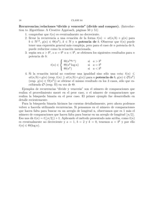 18                                       CLASE 04

Recurrencias/relaciones “divide y vencerás” (divide and conquer). (Introduc-
tion to Algorithms: A Creative Approach, páginas 50 y 51)
     1. comprobar que t(n) es eventualmente no decreciente.
     2. llevar la recurrencia a una ecuación de la forma t(n) = at(n/b) + g(n) para
        b ∈ N≥2 , g(n) ∈ Θ(nk ), k ∈ N y n potencia de b. Observar que t(n) puede
        tener una expresión general más compleja, pero para el caso de n potencia de b,
        puede reducirse como la ecuación mencionada.
     3. según sea a > bk , o a = bk o a < bk , se obtienen los siguientes resultados para n
        potencia de b:
                                
                                 Θ(nlogb a )          si a > bk
                         t(n) ∈         k
                                    Θ(n log n)         si a = bk
                                
                                    Θ(nk )             si a < bk
     4. Si la ecuación inicial no contiene una igualdad sino sólo una cota: t(n) ≤
        at(n/b)+g(n) (resp. t(n) ≥ at(n/b)+g(n)) para n potencia de b, g(n) ∈ O(nk )
        (resp. g(n) ∈ Ω(nk )) se obtiene el mismo resultado en los 3 casos, sólo que es-
        cribiendo O (resp. Ω) en vez de Θ.
  Ejemplos de recurrencias “divide y vencerás” son el número de comparaciones que
realiza el procedimiento msort en el peor caso, o el número de comparaciones que
realiza la búsqueda binaria en el peor caso. El primer ejemplo fue desarrollado en
detalle recientemente.
  Para la búsqueda binaria hicimos las cuentas detalladamente, pero ahora podemos
volver a hacerla utilizando recurrencias. Si pensamos en el número de comparaciones
que hacen falta para buscar en un arreglo de longitud n, observamos que es 1 más el
número de comparaciones que hacen falta para buscar en un arreglo de longitud n/2 .
Eso nos dá t(n) = t( n/2 ) + 1. Aplicando el método presentado más arriba, como t(n)
es eventualmente no decreciente y a = 1, b = 2 y k = 0, tenemos a = bk y por ello
t(n) ∈ Θ(log n).
 