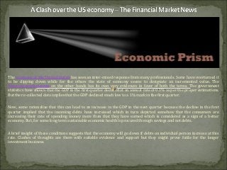 The economy of the United States has seen an inter-mixed response from many professionals. Some have overturned it
to be dipping down while for the others the state of economy seems to designate an incremented value. The
financial market news on the other hands has its own very evidences in favor of both the terms. The government
statistics have shown that the GDP in the first quarter declined at an annual rate of 0.1% as per the proper estimations.
But the re-collected data implies that the GDP declined much low to a 1% mark in the first quarter.
Now, some rationalize that this can lead to an increase in the GDP in the next quarter because the decline in the first
quarter implied that the incoming debts have increased which in turn depicted somehow that the consumers are
increasing their rate of spending money more than that they have earned which is considered as a sign of a better
economy. But, for some long term sustainable economic health is procured through savings and not debts.
A brief insight of these conditions suggests that the economy will go down if debts on individual person increase at this
rate. Clashes of thoughts are there with suitable evidence and support but they might prove futile for the longer
investment business.
 