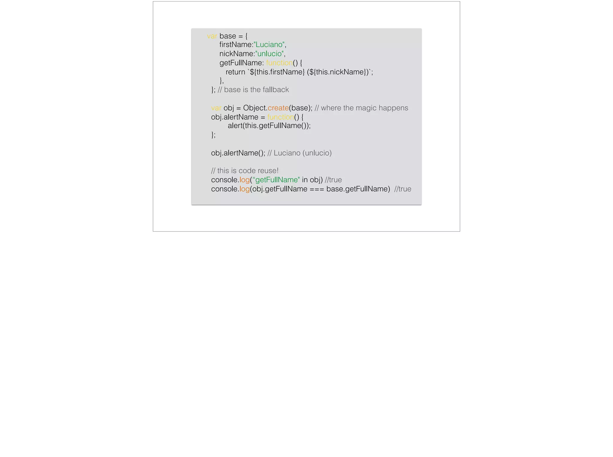 var base = {
ﬁrstName:"Luciano",
nickName:"unlucio",
getFullName: function() {
return `${this.ﬁrstName} (${this.nickName})`;
},
}; // base is the fallback
var obj = Object.create(base); // where the magic happens
obj.alertName = function() {
alert(this.getFullName());
};
obj.alertName(); // Luciano (unlucio)
// this is code reuse!
console.log(“getFullName" in obj) //true
console.log(obj.getFullName === base.getFullName) //true
 