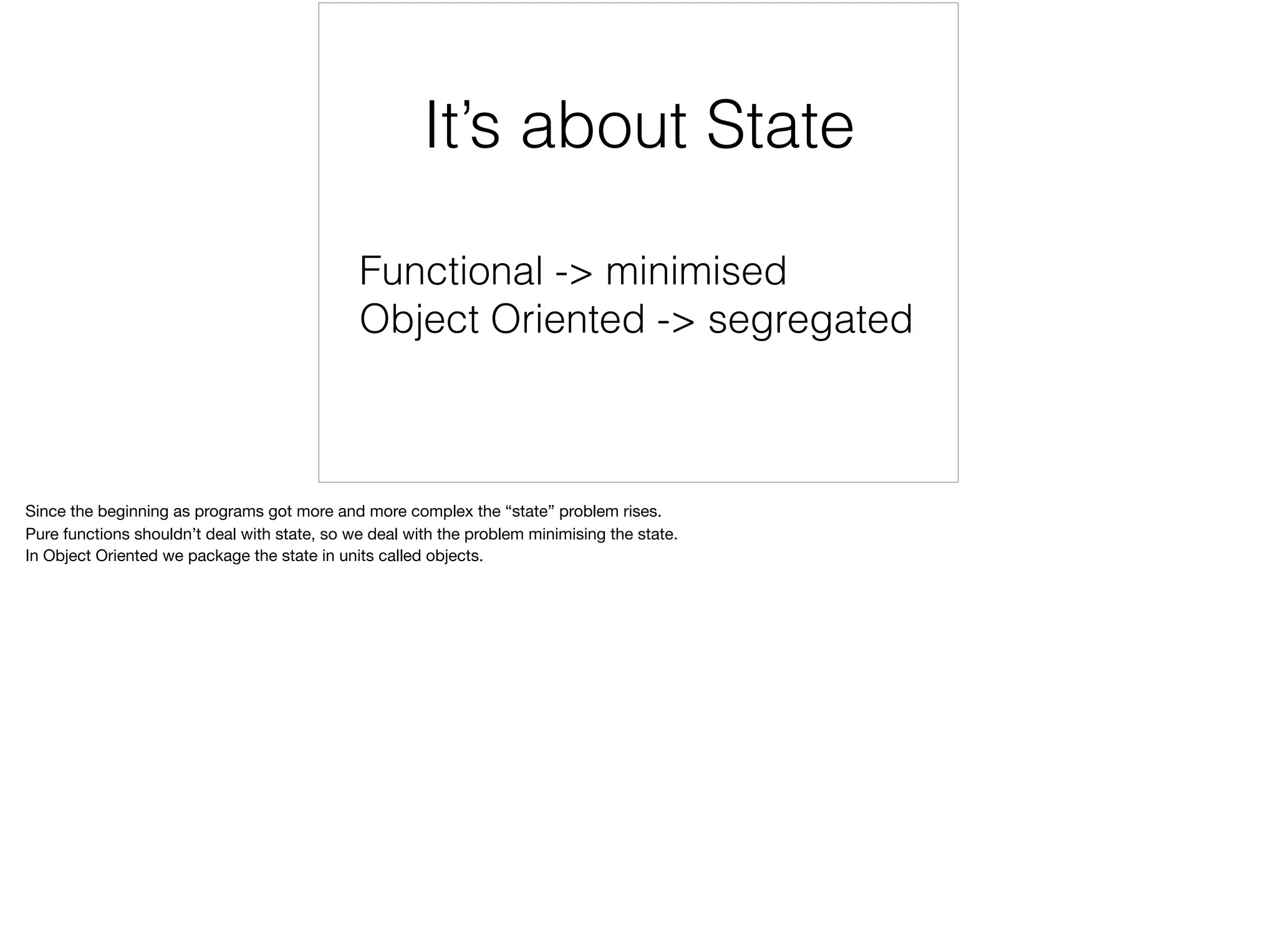 Functional -> minimised
Object Oriented -> segregated
It’s about State
Since the beginning as programs got more and more complex the “state” problem rises.

Pure functions shouldn’t deal with state, so we deal with the problem minimising the state.

In Object Oriented we package the state in units called objects.

 