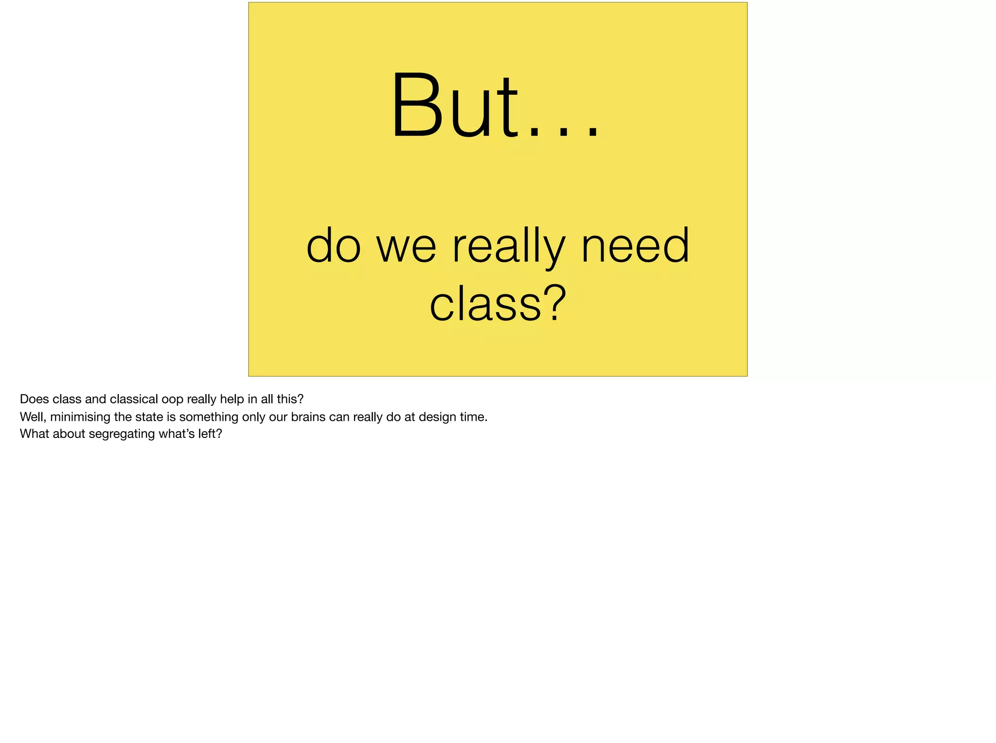 do we really need
class?
But…
Does class and classical oop really help in all this?

Well, minimising the state is something only our brains can really do at design time.

What about segregating what’s left?
 