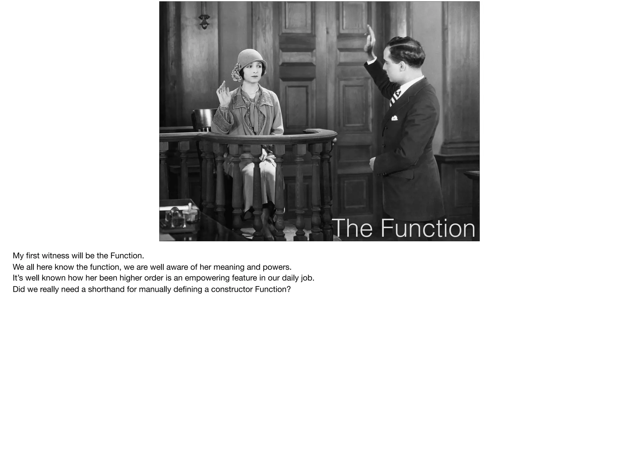 The Function
My ﬁrst witness will be the Function.

We all here know the function, we are well aware of her meaning and powers.

It’s well known how her been higher order is an empowering feature in our daily job.

Did we really need a shorthand for manually deﬁning a constructor Function?
 
