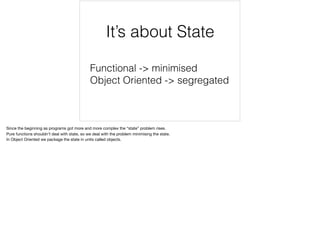 Functional -> minimised
Object Oriented -> segregated
It’s about State
Since the beginning as programs got more and more complex the “state” problem rises.

Pure functions shouldn’t deal with state, so we deal with the problem minimising the state.

In Object Oriented we package the state in units called objects.

 