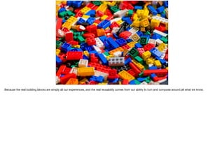 Because the real building blocks are simply all our experiences, and the real reusability comes from our ability to turn and compose around all what we know.
 