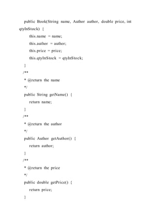 public Book(String name, Author author, double price, int
qtyInStock) {
this.name = name;
this.author = author;
this.price = price;
this.qtyInStock = qtyInStock;
}
/**
* @return the name
*/
public String getName() {
return name;
}
/**
* @return the author
*/
public Author getAuthor() {
return author;
}
/**
* @return the price
*/
public double getPrice() {
return price;
}
 