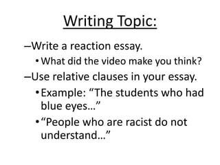 Writing Topic:Write a reaction essay.What did the video make you think?Use relative clauses in your essay. Example: “The students who had blue eyes…”“People who are racist do not understand…”