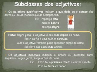   Os adjetivos qualificativos indicam a qualidade ou o estado dos
seres ou ideias (nomes) que as acompanham.
                        Ex: rapariga alta
                              menina bonita
                              criança alegre

    Nota: Regra geral, o adjetivo é colocado depois do nome.
               Ex: A Sofia é uma mulher formosa.
          Mas o adjetivo também pode aparecer antes do nome.
               Ex: Este cão é um lindo animal.

  Os adjetivos numerais indicam a ordem ou sucessão numa
sequência, regra geral, surge antes do nome.
                    Ex. Este foi o primeiro atleta a cortar a meta.
                           Vivo no terceiro andar.
 