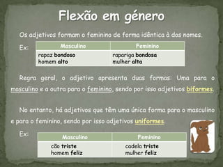 Os adjetivos formam o feminino de forma idêntica à dos nomes.

   Ex:           Masculino                 Feminino
         rapaz bondoso             rapariga bondosa
         homem alto                mulher alta

   Regra geral, o adjetivo apresenta duas formas: Uma para o
masculino e a outra para o feminino, sendo por isso adjetivos biformes.


   No entanto, há adjetivos que têm uma única forma para o masculino
e para o feminino, sendo por isso adjetivos uniformes.

   Ex:           Masculino                  Feminino
              cão triste               cadela triste
              homem feliz              mulher feliz
 