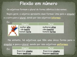Os adjetivos formam o plural de forma idêntica à dos nomes.

   Regra geral, o adjetivo apresenta duas formas: Uma para o singular
e a outra para o plural, sendo por isso adjetivos biformes.

   Ex:
                  Singular                    Plural
                 mulher alta            mulheres altas
                 cão bonito             cães bonitos
                homem forte             homens fortes



    No entanto, há adjetivos que têm uma única forma para o
singular e para o plural, sendo por isso adjetivos uniformes.
                  Singular                    Plural
   Ex:
             Exercício simples          Exercícios simples
             Rapaz medricas             Rapazes medricas
 