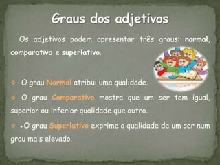 Os adjetivos podem apresentar três graus: normal,
comparativo e superlativo.



 O grau Normal atribui uma qualidade.

 O grau Comparativo mostra que um ser tem igual,

superior ou inferior qualidade que outro.

 ●O grau Superlativo exprime a qualidade de um ser num

grau mais elevado.
 