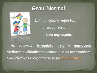 Ex: … rapaz irrequieto…

                       …tempo frio…

                       … bola engraçada…


  As   palavras:    irrequieto,   frio   e   engraçada
atribuem qualidades aos nomes que as acompanham.
São adjetivos e encontram-se no grau normal.
 
