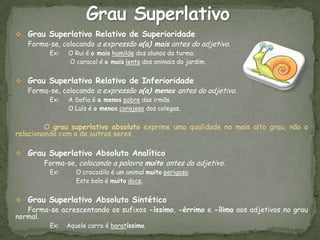  Grau Superlativo Relativo de Superioridade
  Forma-se, colocando a expressão o(a) mais antes do adjetivo.
         Ex:   O Rui é o mais humilde dos alunos da turma.
               O caracol é o mais lento dos animais do jardim.


 Grau Superlativo Relativo de Inferioridade
  Forma-se, colocando a expressão o(a) menos antes do adjetivo.
         Ex:   A Sofia é a menos pobre das irmãs.
               O Luís é o menos corajoso dos colegas.


         O grau superlativo absoluto exprime uma qualidade no mais alto grau, não a
relacionando com a de outros seres.

 Grau Superlativo Absoluto Analítico
      Forma-se, colocando a palavra muito antes do adjetivo.
         Ex:      O crocodilo é um animal muito perigoso.
                  Este bolo é muito doce.


 Grau Superlativo Absoluto Sintético
   Forma-se acrescentando os sufixos -íssimo, -érrimo e -ílimo aos adjetivos no grau
normal.
         Ex:   Aquele carro é baratíssimo.
 