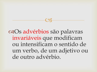 
Os advérbios são palavras
invariáveis que modificam
ou intensificam o sentido de
um verbo, de um adjetivo ou
de outro advérbio.
 