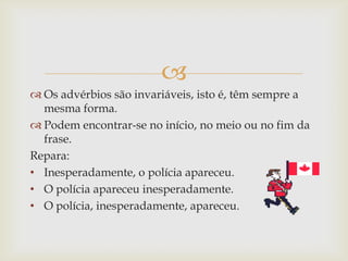 
 Os advérbios são invariáveis, isto é, têm sempre a
mesma forma.
 Podem encontrar-se no início, no meio ou no fim da
frase.
Repara:
• Inesperadamente, o polícia apareceu.
• O polícia apareceu inesperadamente.
• O polícia, inesperadamente, apareceu.
 