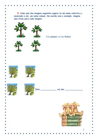 5. Cada uma das imagens seguintes sugere-te um nome colectivo e,
associado a ele, um nome comum. De acordo com o exemplo, imagina
uma frase para cada imagem.




                               Este pomar vai dar frutos.




                    Este _____________ vai dar ______________.




                                                                      3
 