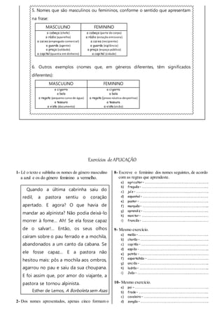 5. Nomes que são masculinos ou femininos, conforme o sentido que apresentam
na frase:
MASCULINO FEMININO
o cabeça (chefe)
o rádio (aparelho)
o caixa (empregado comercial)
o guarda (agente)
o praça (soldado)
o capital (quantia em dinheiro)
a cabeça (parte do corpo)
a rádio (estação emissora)
a caixa (recipiente)
a guarda (vigilância)
a praça (espaço público)
a capital (cidade)
6. Outros exemplos (nomes que, em géneros diferentes, têm significados
diferentes):
MASCULINO FEMININO
o cigarro
o bolo
o regato (pequeno curso de água)
o tesouro
o visto (documento)
a cigarra
a bola
a regata (prova náutica desportiva)
a tesoura
a vista (visão)
Exercícios de APLICAÇÃO
1- Lê o texto e sublinha os nomes do género masculino
a azul e os do género feminino a vermelho.
Quando a última cabrinha saiu do
redil, a pastora sentiu o coração
apertado. E agora? O que havia de
mandar ao alpinista? Não podia deixá-lo
morrer à fome… Ah! Se ela fosse capaz
de o salvar!... Então, os seus olhos
caíram sobre o pau ferrado e a mochila,
abandonados a um canto da cabana. Se
ele fosse capaz… E a pastora não
hesitou mais: pôs a mochila aos ombros,
agarrou no pau e saiu da sua choupana.
E foi assim que, por amor do viajante, a
pastora se tornou alpinista.
Esther de Lemos, A Borboleta sem Asas
2- Dos nomes apresentados, apenas cinco formam o
8- Escreve o feminino dos nomes seguintes, de acordo
com as regras que aprendeste.
a) agricultor – ……………………………………….
b) freguês – ………………………………………...
c) juíz – …………………………………………….
d) espanhol – ………………………………………..
e) pastor – ………………………………………….
f) marquês – ………………………………………...
g) aprendiz – ………………………………………..
h) monitor – …………………………………………
i) francês – …………………………………………
9- Mesmo exercício.
a) melão – …………………………………………..
b) chorão – ………………………………………….
c) capitão – …………………………………………
d) espião - …………………………………………..
e) patrão – ………………………………………….
f) espertalhão – ……………………………………..
g) ancião – …………………………………………..
h) ladrão – …………………………………………..
i) João – ……………………………………………
10- Mesmo exercício.
a) pai – ……………………………………………..
b) frade – …………………………………………..
c) cavaleiro – ………………………………………..
d) zangão – ………………………………………….
 