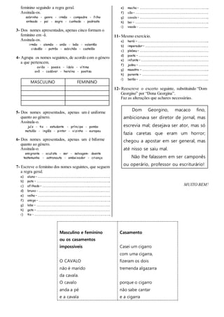 feminino seguindo a regra geral.
Assinala-os.
sobrinho - genro - irmão - compadre - filho
enteado - pai - sogro - cunhado - padrasto
3- Dos nomes apresentados, apenas cinco formam o
feminino em -ã.
Assinala-os.
irmão - alemão - anão - leão - valentão
cidadão - patrão - sabichão - castelão
4- Agrupa os nomes seguintes, de acordo com o género
a que pertencem.
avião - poesia - ídolo - vítima
avô - cadáver - heroína - poetisa
MASCULINO FEMININO
5- Dos nomes apresentados, apenas um é uniforme
quanto ao género.
Assinala-o.
juíz - tio - estudante - príncipe - pombo
matulão - inglês - pintor - vizinho - europeu
6- Dos nomes apresentados, apenas um é biforme
quanto ao género.
Assinala-o.
emigrante - oculista - ser - selvagem- doente
testemunha - astronauta - embaixador - criança
7- Escreve o feminino dos nomes seguintes, que seguem
a regra geral.
a) aluno – …………………………………………….
b) pato – ……………………………………………..
c) afilhado – ………………………………………….
d) bruxo - ……………………………………………
e) velho – …………………………………………….
f) amigo – …………………………………………….
g) lobo – …………………………………………….
h) gato – …………………………………………….
i) tio - ……………………………………………….
e) macho – …………………………………………..
f) cão – …………………………………………….
g) cavalo – …………………………………………..
h) boi – ……………………………………………..
i) veado - …………………………………………..
11- Mesmo exercício.
a) herói – …………………………………………...
b) imperador – ………………………………………
c) plebeu – ………………………………………….
d) poeta – …………………………………………..
e) infante – …………………………………………
f) judeu – …………………………………………..
g) maestro – ………………………………………...
h) parente – ………………………………………..
i) barão – …………………………………………..
12- Reescreve o excerto seguinte, substituindo “Dom
Georgino” por “Dona Georgina”.
Faz as alterações que achares necessárias.
Dom Georgino, macaco fino,
ambicionava ser diretor de jornal, mas
escrevia mal; desejava ser ator, mas só
fazia caretas que eram um horror;
chegou a apostar em ser general, mas
até nisso se saiu mal.
Não lhe falassem em ser camponês
ou operário, professor ou escriturário!
MUITO BEM!
Masculino e feminino
ou os casamentos
impossíveis
O CAVALO
não é marido
da cavala.
O cavalo
anda a pé
e a cavala
Casamento
Casei um cigarro
com uma cigarra,
fizeram os dois
tremenda algazarra
porque o cigarro
não sabe cantar
e a cigarra
 