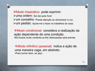 Modo imperativo pode exprimir:
uma ordem: Sai daí para fora!
um conselho: Presta atenção ao atravessar a rua.
um pedido: Ajuda-me a fazer os trabalhos de casa.

Modo condicional considera a realização da
ação dependente de uma condição.
•Ela ficaria muito contente se lhe oferecesses esta prenda.


 Modo infinitivo (pessoal) indica a ação de
 uma maneira vaga, em abstrato.
 •Para comer bem, só aqui.


                                                              10
 
