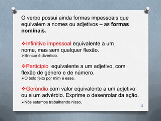 O verbo possui ainda formas impessoais que
equivalem a nomes ou adjetivos – as formas
nominais.

Infinitivo impessoal equivalente a um
nome, mas sem qualquer flexão.
Brincar é divertido.

Particípio equivalente a um adjetivo, com
flexão de género e de número.
O bolo feito por mim é esse.

Gerúndio com valor equivalente a um adjetivo
ou a um advérbio. Exprime o desenrolar da ação.
Nós estamos trabalhando nisso.
                                                  11
 